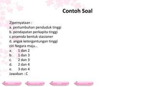 Contoh Soal
2)pernyataan :
a. pertumbuhan penduduk tinggi
b. pendapatan perkapita tinggi
c.piramida bentuk stasioner
d. angak ketergantungan tinggi
ciri Negara maju…
a. 1 dan 2
b. 1 dan 3
c. 2 dan 3
d. 2 dan 4
e. 3 dan 4
Jawaban : C
Materi Contoh Soal Soal Daftar Pustaka
 