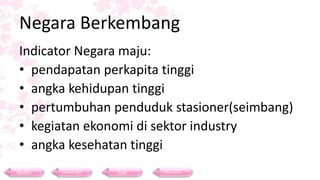 Negara Berkembang
Indicator Negara maju:
• pendapatan perkapita tinggi
• angka kehidupan tinggi
• pertumbuhan penduduk stasioner(seimbang)
• kegiatan ekonomi di sektor industry
• angka kesehatan tinggi
Materi Contoh Soal Soal Daftar Pustaka
 