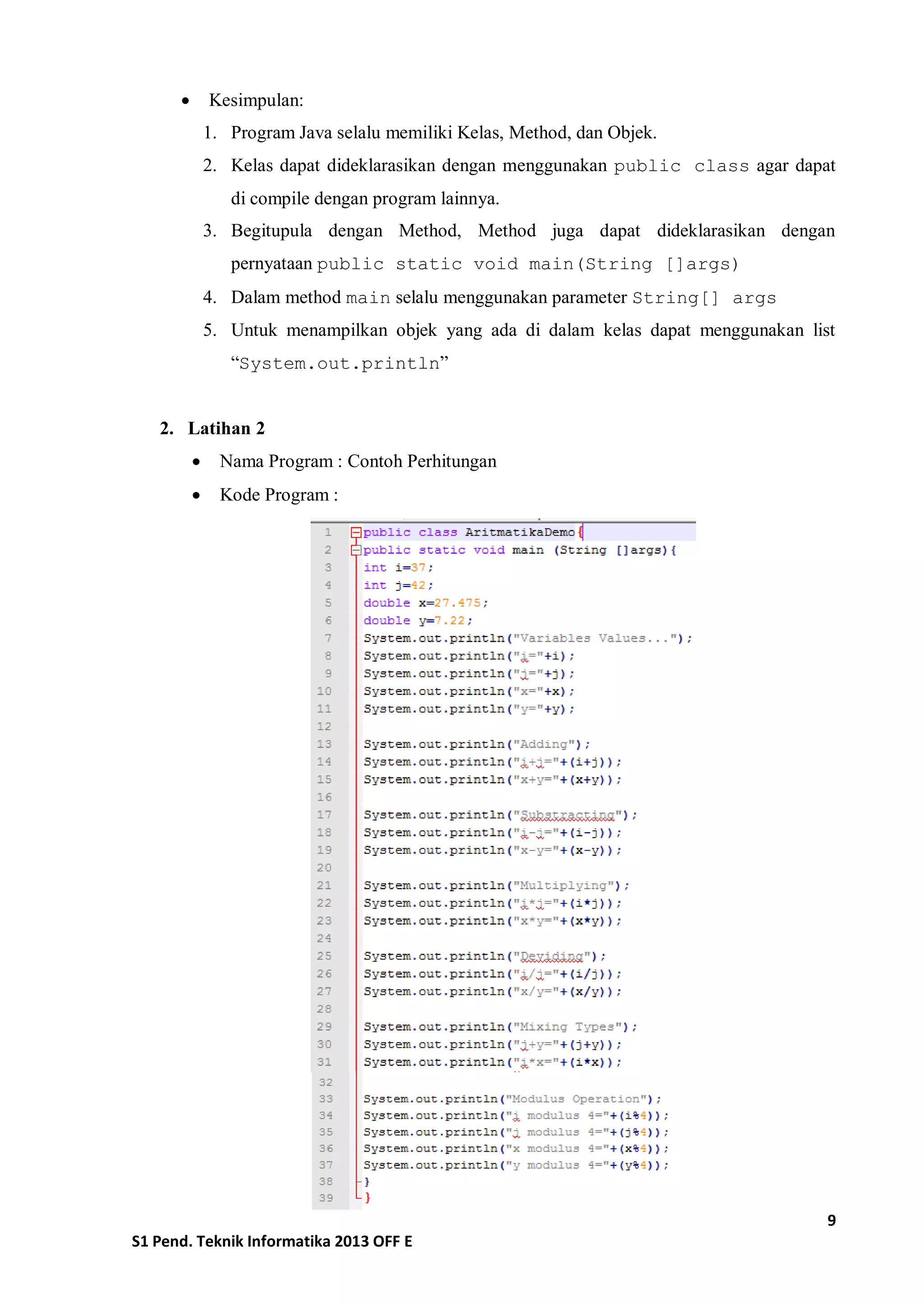 9 
S1 Pend. Teknik Informatika 2013 OFF E 
 Kesimpulan: 
1. Program Java selalu memiliki Kelas, Method, dan Objek. 
2. Kelas dapat dideklarasikan dengan menggunakan public class agar dapat di compile dengan program lainnya. 
3. Begitupula dengan Method, Method juga dapat dideklarasikan dengan pernyataan public static void main(String []args) 
4. Dalam method main selalu menggunakan parameter String[] args 
5. Untuk menampilkan objek yang ada di dalam kelas dapat menggunakan list “System.out.println” 
2. Latihan 2 
 Nama Program : Contoh Perhitungan 
 Kode Program : 
 