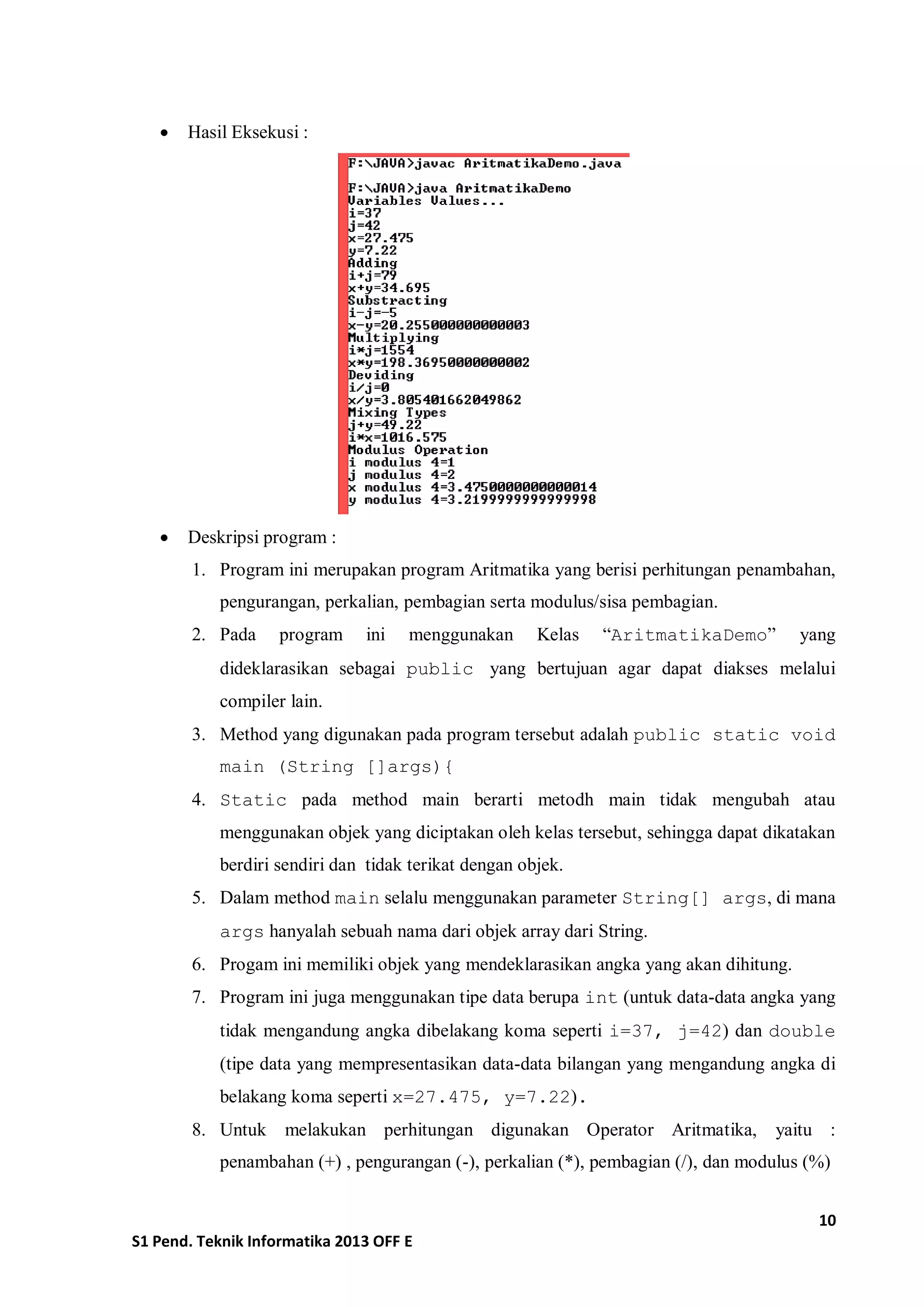 10 
S1 Pend. Teknik Informatika 2013 OFF E 
 Hasil Eksekusi : 
 Deskripsi program : 
1. Program ini merupakan program Aritmatika yang berisi perhitungan penambahan, pengurangan, perkalian, pembagian serta modulus/sisa pembagian. 
2. Pada program ini menggunakan Kelas “AritmatikaDemo” yang dideklarasikan sebagai public yang bertujuan agar dapat diakses melalui compiler lain. 
3. Method yang digunakan pada program tersebut adalah public static void main (String []args){ 
4. Static pada method main berarti metodh main tidak mengubah atau menggunakan objek yang diciptakan oleh kelas tersebut, sehingga dapat dikatakan berdiri sendiri dan tidak terikat dengan objek. 
5. Dalam method main selalu menggunakan parameter String[] args, di mana args hanyalah sebuah nama dari objek array dari String. 
6. Progam ini memiliki objek yang mendeklarasikan angka yang akan dihitung. 
7. Program ini juga menggunakan tipe data berupa int (untuk data-data angka yang tidak mengandung angka dibelakang koma seperti i=37, j=42) dan double (tipe data yang mempresentasikan data-data bilangan yang mengandung angka di belakang koma seperti x=27.475, y=7.22). 
8. Untuk melakukan perhitungan digunakan Operator Aritmatika, yaitu : penambahan (+) , pengurangan (-), perkalian (*), pembagian (/), dan modulus (%) 
 