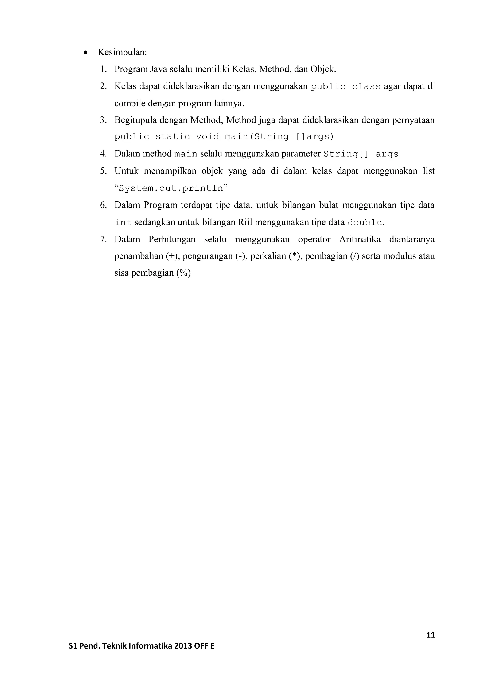 11 
S1 Pend. Teknik Informatika 2013 OFF E 
 Kesimpulan: 
1. Program Java selalu memiliki Kelas, Method, dan Objek. 
2. Kelas dapat dideklarasikan dengan menggunakan public class agar dapat di compile dengan program lainnya. 
3. Begitupula dengan Method, Method juga dapat dideklarasikan dengan pernyataan public static void main(String []args) 
4. Dalam method main selalu menggunakan parameter String[] args 
5. Untuk menampilkan objek yang ada di dalam kelas dapat menggunakan list “System.out.println” 
6. Dalam Program terdapat tipe data, untuk bilangan bulat menggunakan tipe data int sedangkan untuk bilangan Riil menggunakan tipe data double. 
7. Dalam Perhitungan selalu menggunakan operator Aritmatika diantaranya penambahan (+), pengurangan (-), perkalian (*), pembagian (/) serta modulus atau sisa pembagian (%) 
 
