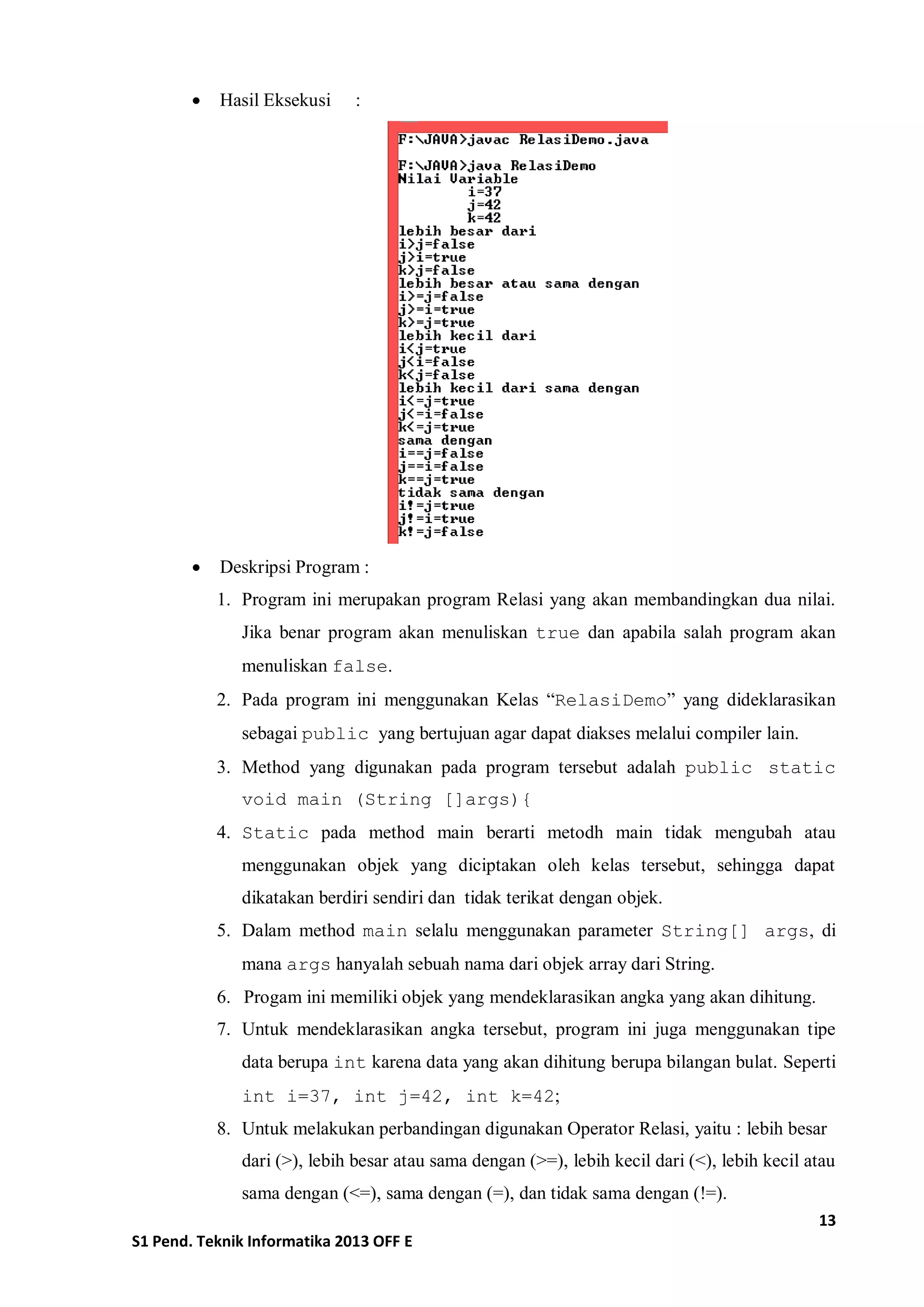 13 
S1 Pend. Teknik Informatika 2013 OFF E 
 Hasil Eksekusi : 
 Deskripsi Program : 
1. Program ini merupakan program Relasi yang akan membandingkan dua nilai. Jika benar program akan menuliskan true dan apabila salah program akan menuliskan false. 
2. Pada program ini menggunakan Kelas “RelasiDemo” yang dideklarasikan sebagai public yang bertujuan agar dapat diakses melalui compiler lain. 
3. Method yang digunakan pada program tersebut adalah public static void main (String []args){ 
4. Static pada method main berarti metodh main tidak mengubah atau menggunakan objek yang diciptakan oleh kelas tersebut, sehingga dapat dikatakan berdiri sendiri dan tidak terikat dengan objek. 
5. Dalam method main selalu menggunakan parameter String[] args, di mana args hanyalah sebuah nama dari objek array dari String. 
6. Progam ini memiliki objek yang mendeklarasikan angka yang akan dihitung. 
7. Untuk mendeklarasikan angka tersebut, program ini juga menggunakan tipe data berupa int karena data yang akan dihitung berupa bilangan bulat. Seperti int i=37, int j=42, int k=42; 
8. Untuk melakukan perbandingan digunakan Operator Relasi, yaitu : lebih besar dari (>), lebih besar atau sama dengan (>=), lebih kecil dari (<), lebih kecil atau sama dengan (<=), sama dengan (=), dan tidak sama dengan (!=).  