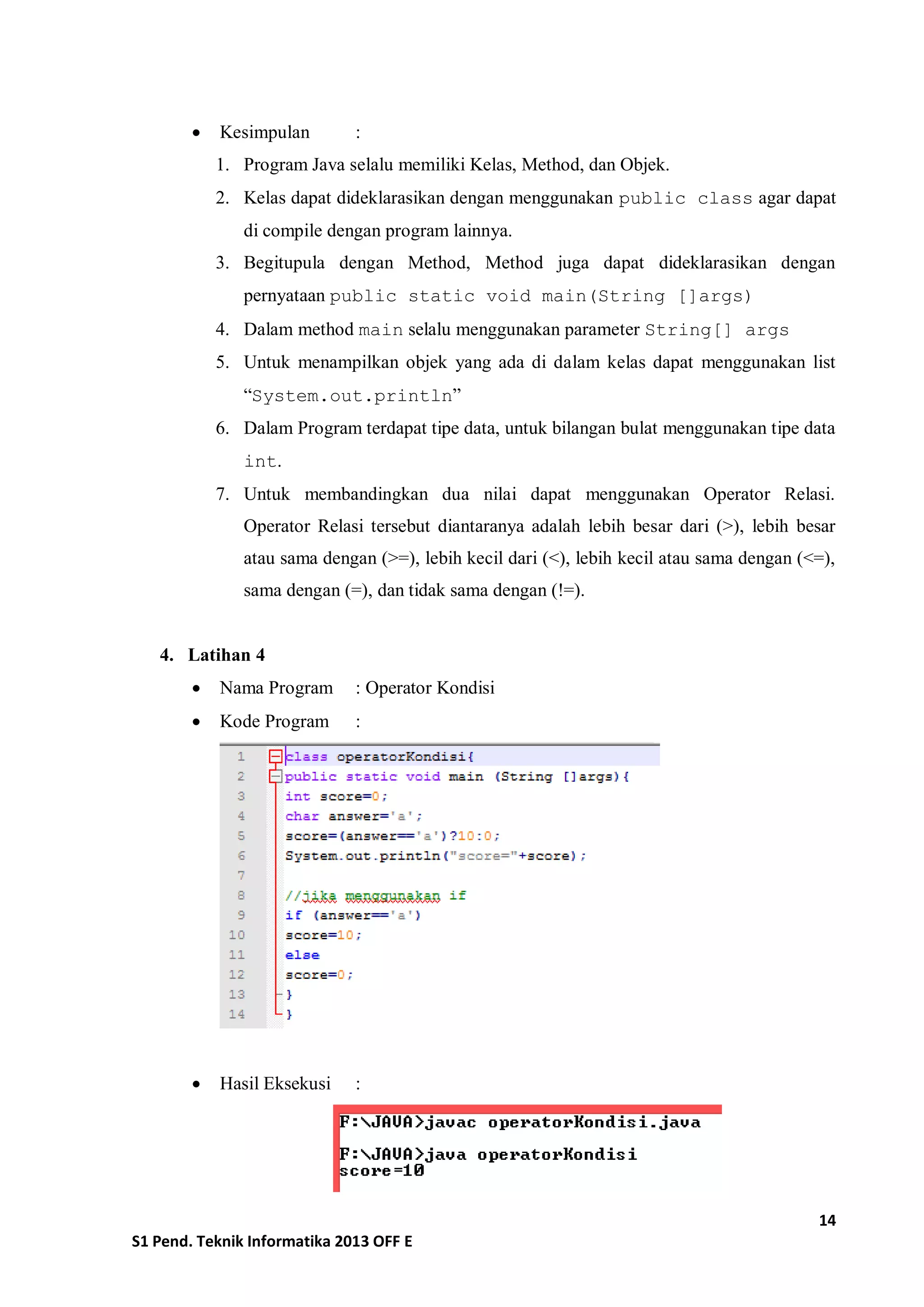 14 
S1 Pend. Teknik Informatika 2013 OFF E 
 Kesimpulan : 
1. Program Java selalu memiliki Kelas, Method, dan Objek. 
2. Kelas dapat dideklarasikan dengan menggunakan public class agar dapat di compile dengan program lainnya. 
3. Begitupula dengan Method, Method juga dapat dideklarasikan dengan pernyataan public static void main(String []args) 
4. Dalam method main selalu menggunakan parameter String[] args 
5. Untuk menampilkan objek yang ada di dalam kelas dapat menggunakan list “System.out.println” 
6. Dalam Program terdapat tipe data, untuk bilangan bulat menggunakan tipe data int. 
7. Untuk membandingkan dua nilai dapat menggunakan Operator Relasi. Operator Relasi tersebut diantaranya adalah lebih besar dari (>), lebih besar atau sama dengan (>=), lebih kecil dari (<), lebih kecil atau sama dengan (<=), sama dengan (=), dan tidak sama dengan (!=). 
4. Latihan 4 
 Nama Program : Operator Kondisi 
 Kode Program : 
 Hasil Eksekusi : 
 