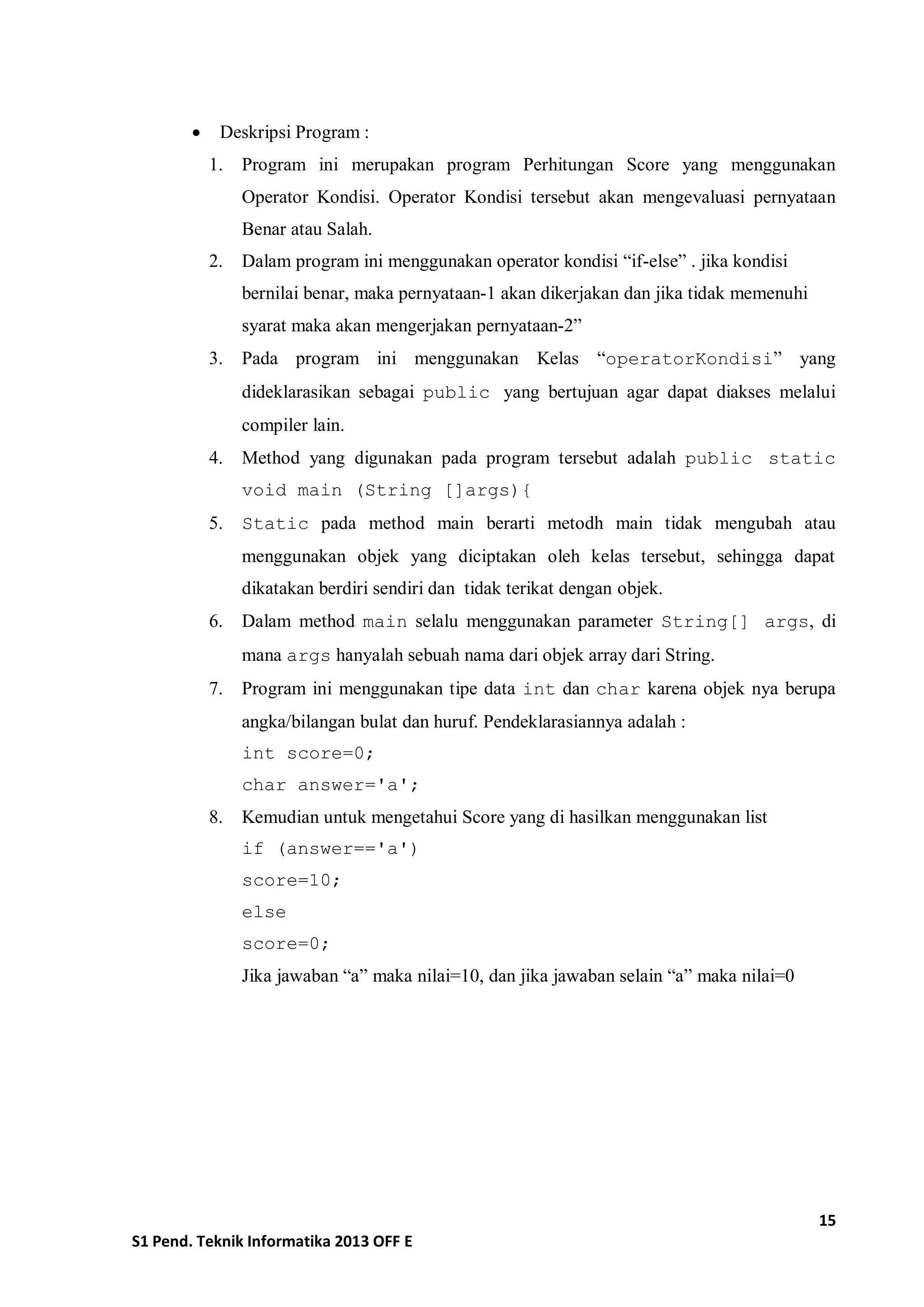 15 
S1 Pend. Teknik Informatika 2013 OFF E 
 Deskripsi Program : 
1. Program ini merupakan program Perhitungan Score yang menggunakan Operator Kondisi. Operator Kondisi tersebut akan mengevaluasi pernyataan Benar atau Salah. 
2. Dalam program ini menggunakan operator kondisi “if-else” . jika kondisi bernilai benar, maka pernyataan-1 akan dikerjakan dan jika tidak memenuhi syarat maka akan mengerjakan pernyataan-2” 
3. Pada program ini menggunakan Kelas “operatorKondisi” yang dideklarasikan sebagai public yang bertujuan agar dapat diakses melalui compiler lain. 
4. Method yang digunakan pada program tersebut adalah public static void main (String []args){ 
5. Static pada method main berarti metodh main tidak mengubah atau menggunakan objek yang diciptakan oleh kelas tersebut, sehingga dapat dikatakan berdiri sendiri dan tidak terikat dengan objek. 
6. Dalam method main selalu menggunakan parameter String[] args, di mana args hanyalah sebuah nama dari objek array dari String. 
7. Program ini menggunakan tipe data int dan char karena objek nya berupa angka/bilangan bulat dan huruf. Pendeklarasiannya adalah : 
int score=0; 
char answer='a'; 
8. Kemudian untuk mengetahui Score yang di hasilkan menggunakan list 
if (answer=='a') 
score=10; 
else 
score=0; 
Jika jawaban “a” maka nilai=10, dan jika jawaban selain “a” maka nilai=0 
 