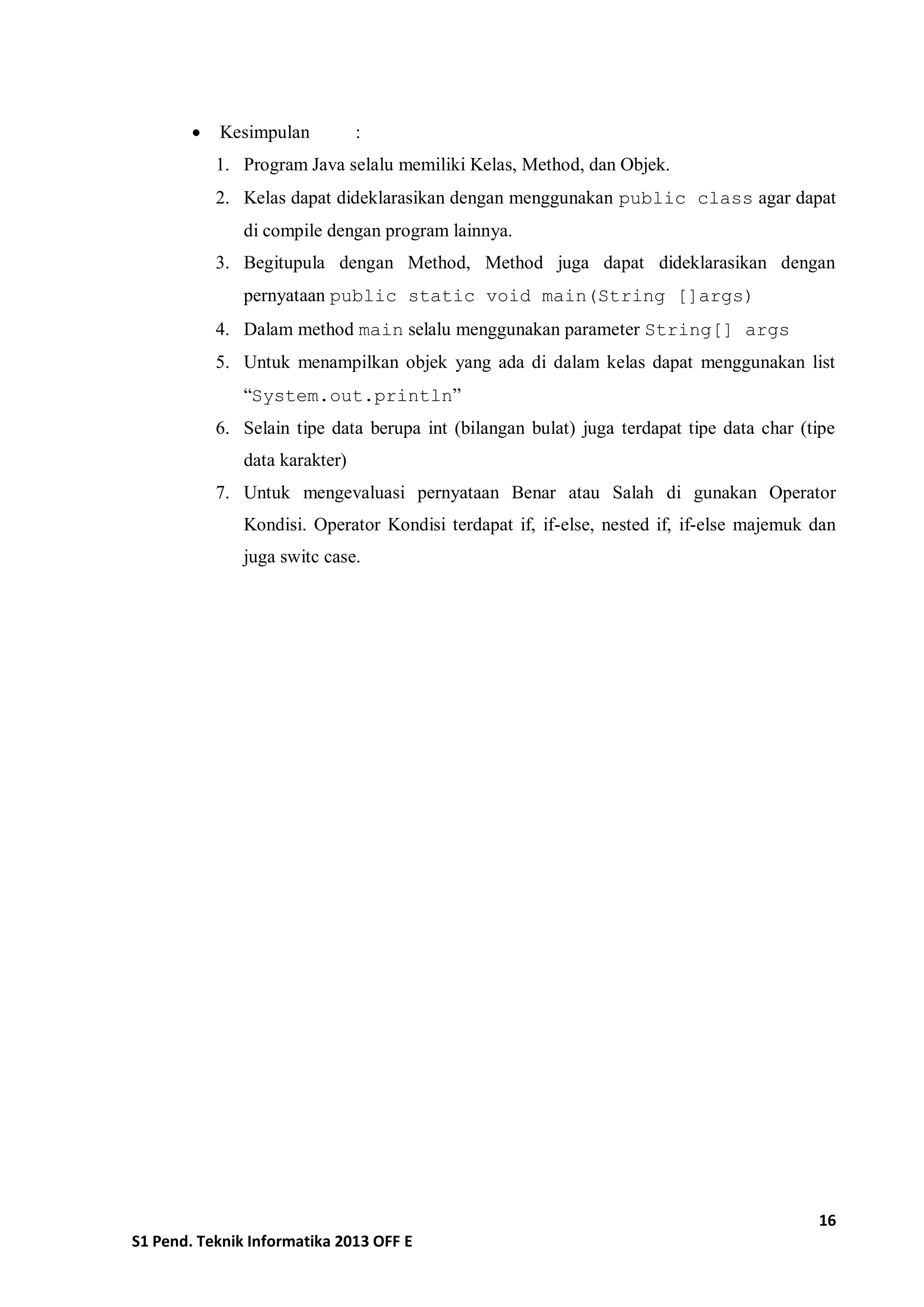 16 
S1 Pend. Teknik Informatika 2013 OFF E 
 Kesimpulan : 
1. Program Java selalu memiliki Kelas, Method, dan Objek. 
2. Kelas dapat dideklarasikan dengan menggunakan public class agar dapat di compile dengan program lainnya. 
3. Begitupula dengan Method, Method juga dapat dideklarasikan dengan pernyataan public static void main(String []args) 
4. Dalam method main selalu menggunakan parameter String[] args 
5. Untuk menampilkan objek yang ada di dalam kelas dapat menggunakan list “System.out.println” 
6. Selain tipe data berupa int (bilangan bulat) juga terdapat tipe data char (tipe data karakter) 
7. Untuk mengevaluasi pernyataan Benar atau Salah di gunakan Operator Kondisi. Operator Kondisi terdapat if, if-else, nested if, if-else majemuk dan juga switc case. 
 