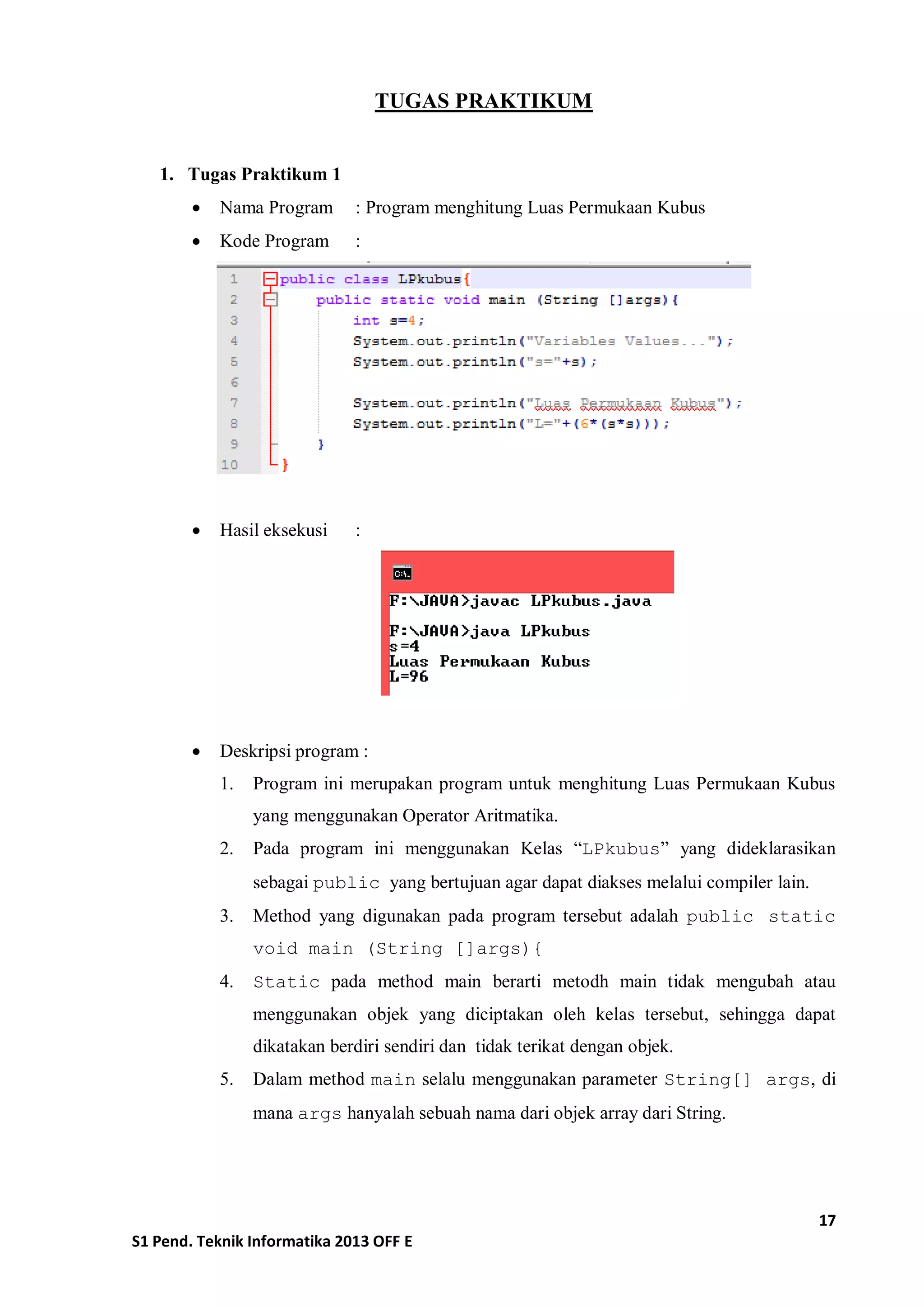 17 
S1 Pend. Teknik Informatika 2013 OFF E 
TUGAS PRAKTIKUM 
1. Tugas Praktikum 1 
 Nama Program : Program menghitung Luas Permukaan Kubus 
 Kode Program : 
 Hasil eksekusi : 
 Deskripsi program : 
1. Program ini merupakan program untuk menghitung Luas Permukaan Kubus yang menggunakan Operator Aritmatika. 
2. Pada program ini menggunakan Kelas “LPkubus” yang dideklarasikan sebagai public yang bertujuan agar dapat diakses melalui compiler lain. 
3. Method yang digunakan pada program tersebut adalah public static void main (String []args){ 
4. Static pada method main berarti metodh main tidak mengubah atau menggunakan objek yang diciptakan oleh kelas tersebut, sehingga dapat dikatakan berdiri sendiri dan tidak terikat dengan objek. 
5. Dalam method main selalu menggunakan parameter String[] args, di mana args hanyalah sebuah nama dari objek array dari String.  