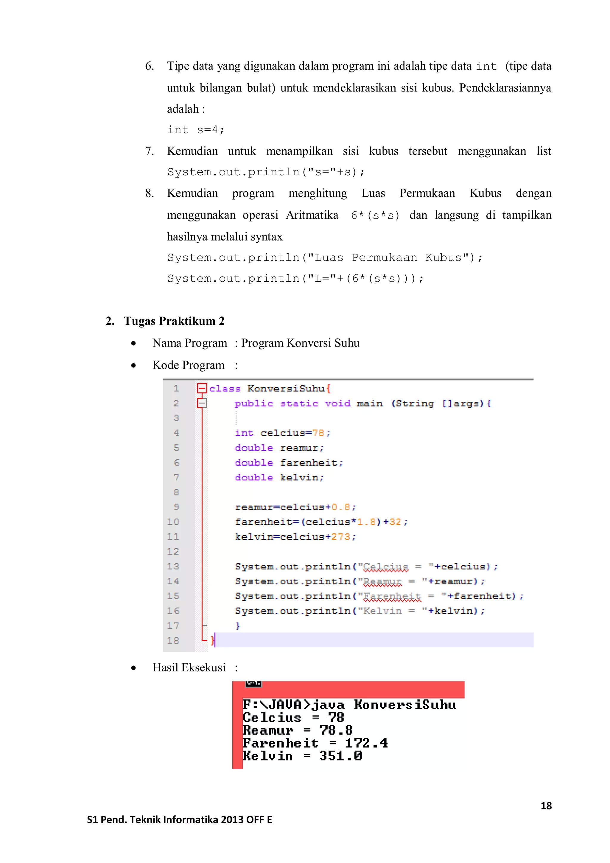 18 
S1 Pend. Teknik Informatika 2013 OFF E 
6. Tipe data yang digunakan dalam program ini adalah tipe data int (tipe data untuk bilangan bulat) untuk mendeklarasikan sisi kubus. Pendeklarasiannya adalah : 
int s=4; 
7. Kemudian untuk menampilkan sisi kubus tersebut menggunakan list System.out.println("s="+s); 
8. Kemudian program menghitung Luas Permukaan Kubus dengan menggunakan operasi Aritmatika 6*(s*s) dan langsung di tampilkan hasilnya melalui syntax 
System.out.println("Luas Permukaan Kubus"); 
System.out.println("L="+(6*(s*s))); 
2. Tugas Praktikum 2 
 Nama Program : Program Konversi Suhu 
 Kode Program : 
 Hasil Eksekusi : 
 