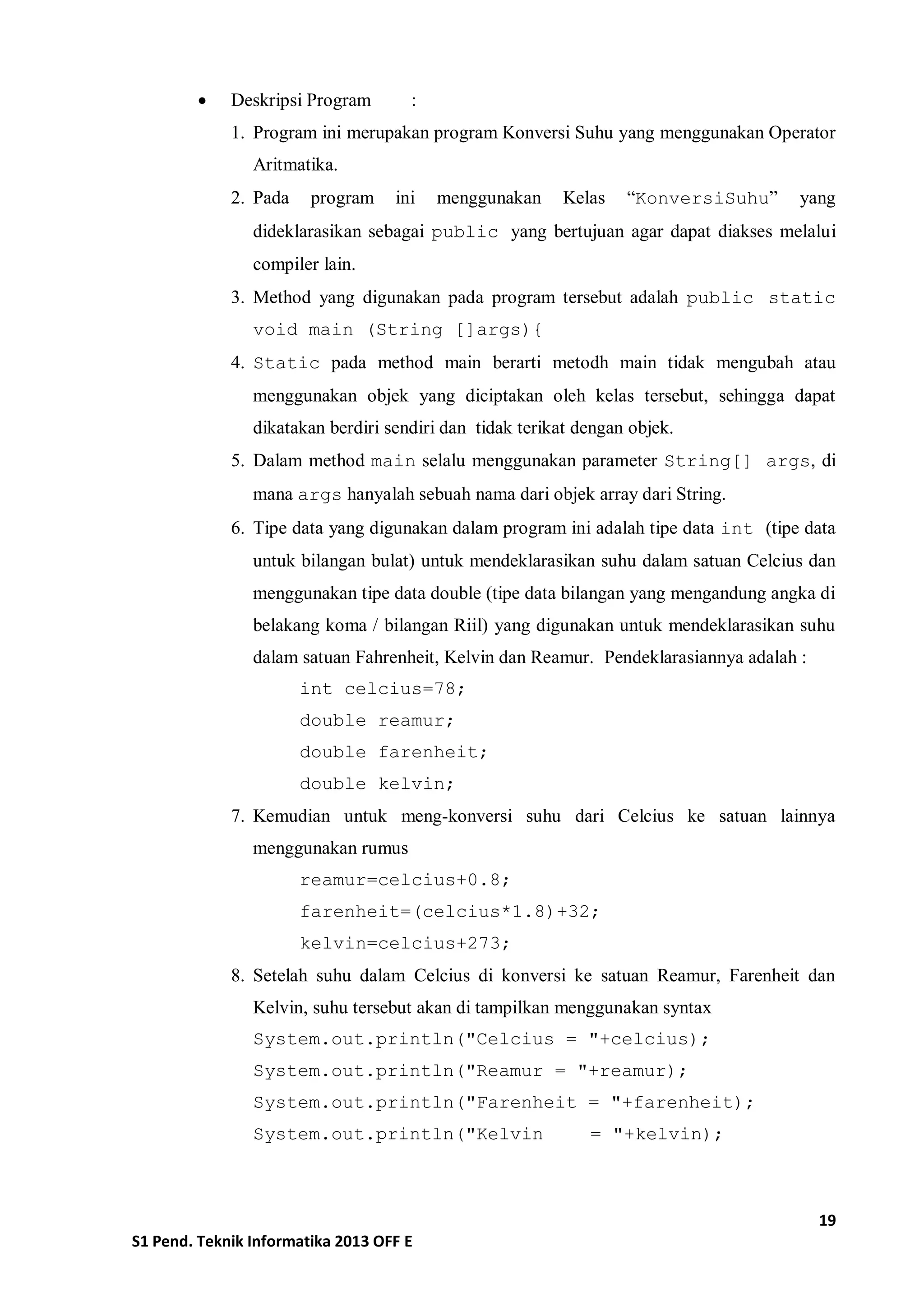 19 
S1 Pend. Teknik Informatika 2013 OFF E 
 Deskripsi Program : 
1. Program ini merupakan program Konversi Suhu yang menggunakan Operator Aritmatika. 
2. Pada program ini menggunakan Kelas “KonversiSuhu” yang dideklarasikan sebagai public yang bertujuan agar dapat diakses melalui compiler lain. 
3. Method yang digunakan pada program tersebut adalah public static void main (String []args){ 
4. Static pada method main berarti metodh main tidak mengubah atau menggunakan objek yang diciptakan oleh kelas tersebut, sehingga dapat dikatakan berdiri sendiri dan tidak terikat dengan objek. 
5. Dalam method main selalu menggunakan parameter String[] args, di mana args hanyalah sebuah nama dari objek array dari String. 
6. Tipe data yang digunakan dalam program ini adalah tipe data int (tipe data untuk bilangan bulat) untuk mendeklarasikan suhu dalam satuan Celcius dan menggunakan tipe data double (tipe data bilangan yang mengandung angka di belakang koma / bilangan Riil) yang digunakan untuk mendeklarasikan suhu dalam satuan Fahrenheit, Kelvin dan Reamur. Pendeklarasiannya adalah : 
int celcius=78; 
double reamur; 
double farenheit; 
double kelvin; 
7. Kemudian untuk meng-konversi suhu dari Celcius ke satuan lainnya menggunakan rumus 
reamur=celcius+0.8; 
farenheit=(celcius*1.8)+32; 
kelvin=celcius+273; 
8. Setelah suhu dalam Celcius di konversi ke satuan Reamur, Farenheit dan Kelvin, suhu tersebut akan di tampilkan menggunakan syntax 
System.out.println("Celcius = "+celcius); 
System.out.println("Reamur = "+reamur); 
System.out.println("Farenheit = "+farenheit); 
System.out.println("Kelvin = "+kelvin); 
 