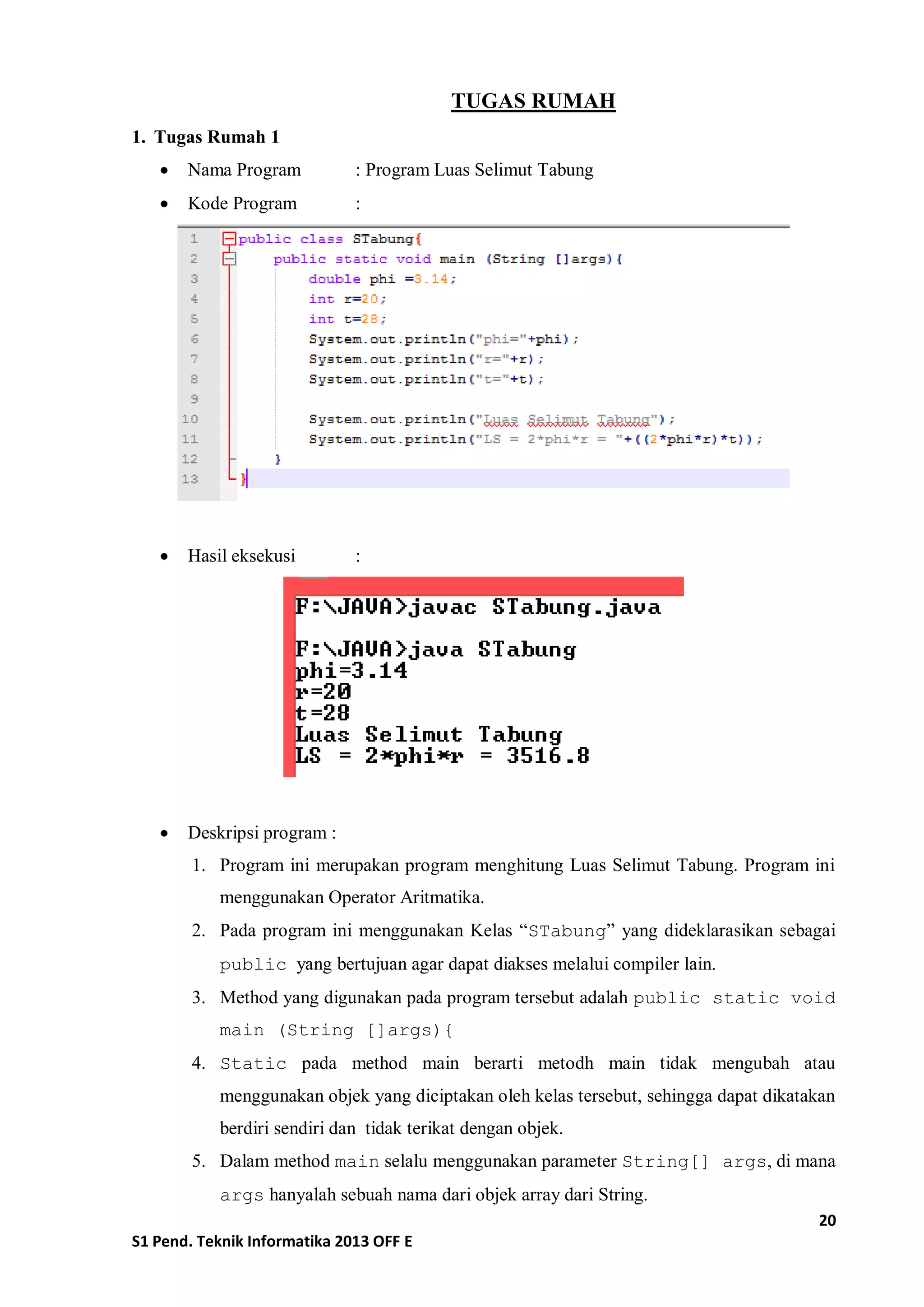 20 
S1 Pend. Teknik Informatika 2013 OFF E 
TUGAS RUMAH 
1. Tugas Rumah 1 
 Nama Program : Program Luas Selimut Tabung 
 Kode Program : 
 Hasil eksekusi : 
 Deskripsi program : 
1. Program ini merupakan program menghitung Luas Selimut Tabung. Program ini menggunakan Operator Aritmatika. 
2. Pada program ini menggunakan Kelas “STabung” yang dideklarasikan sebagai public yang bertujuan agar dapat diakses melalui compiler lain. 
3. Method yang digunakan pada program tersebut adalah public static void main (String []args){ 
4. Static pada method main berarti metodh main tidak mengubah atau menggunakan objek yang diciptakan oleh kelas tersebut, sehingga dapat dikatakan berdiri sendiri dan tidak terikat dengan objek. 
5. Dalam method main selalu menggunakan parameter String[] args, di mana args hanyalah sebuah nama dari objek array dari String.  