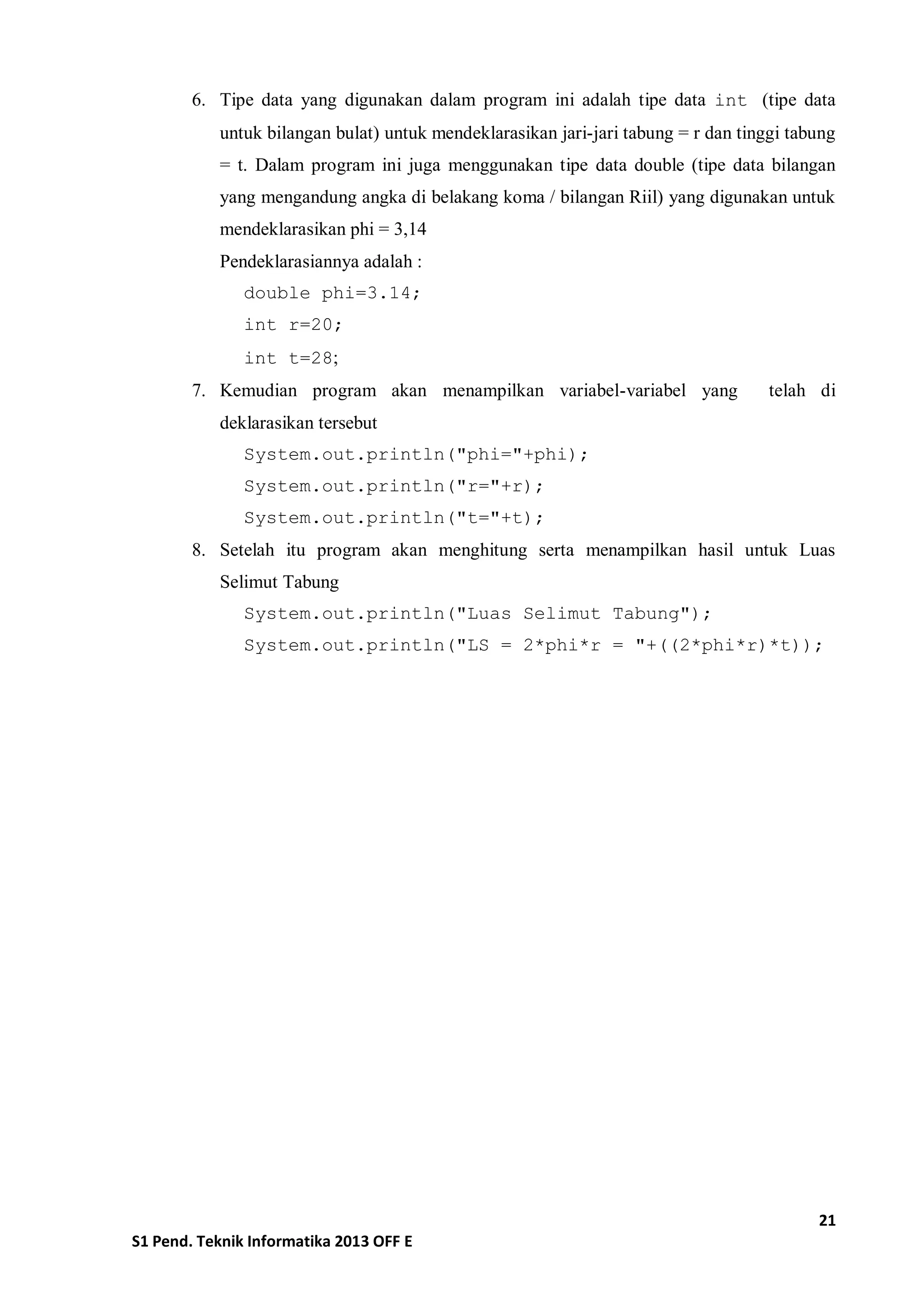 21 
S1 Pend. Teknik Informatika 2013 OFF E 
6. Tipe data yang digunakan dalam program ini adalah tipe data int (tipe data untuk bilangan bulat) untuk mendeklarasikan jari-jari tabung = r dan tinggi tabung = t. Dalam program ini juga menggunakan tipe data double (tipe data bilangan yang mengandung angka di belakang koma / bilangan Riil) yang digunakan untuk mendeklarasikan phi = 3,14 
Pendeklarasiannya adalah : 
double phi=3.14; 
int r=20; 
int t=28; 
7. Kemudian program akan menampilkan variabel-variabel yang telah di deklarasikan tersebut 
System.out.println("phi="+phi); 
System.out.println("r="+r); 
System.out.println("t="+t); 
8. Setelah itu program akan menghitung serta menampilkan hasil untuk Luas Selimut Tabung 
System.out.println("Luas Selimut Tabung"); 
System.out.println("LS = 2*phi*r = "+((2*phi*r)*t)); 
 