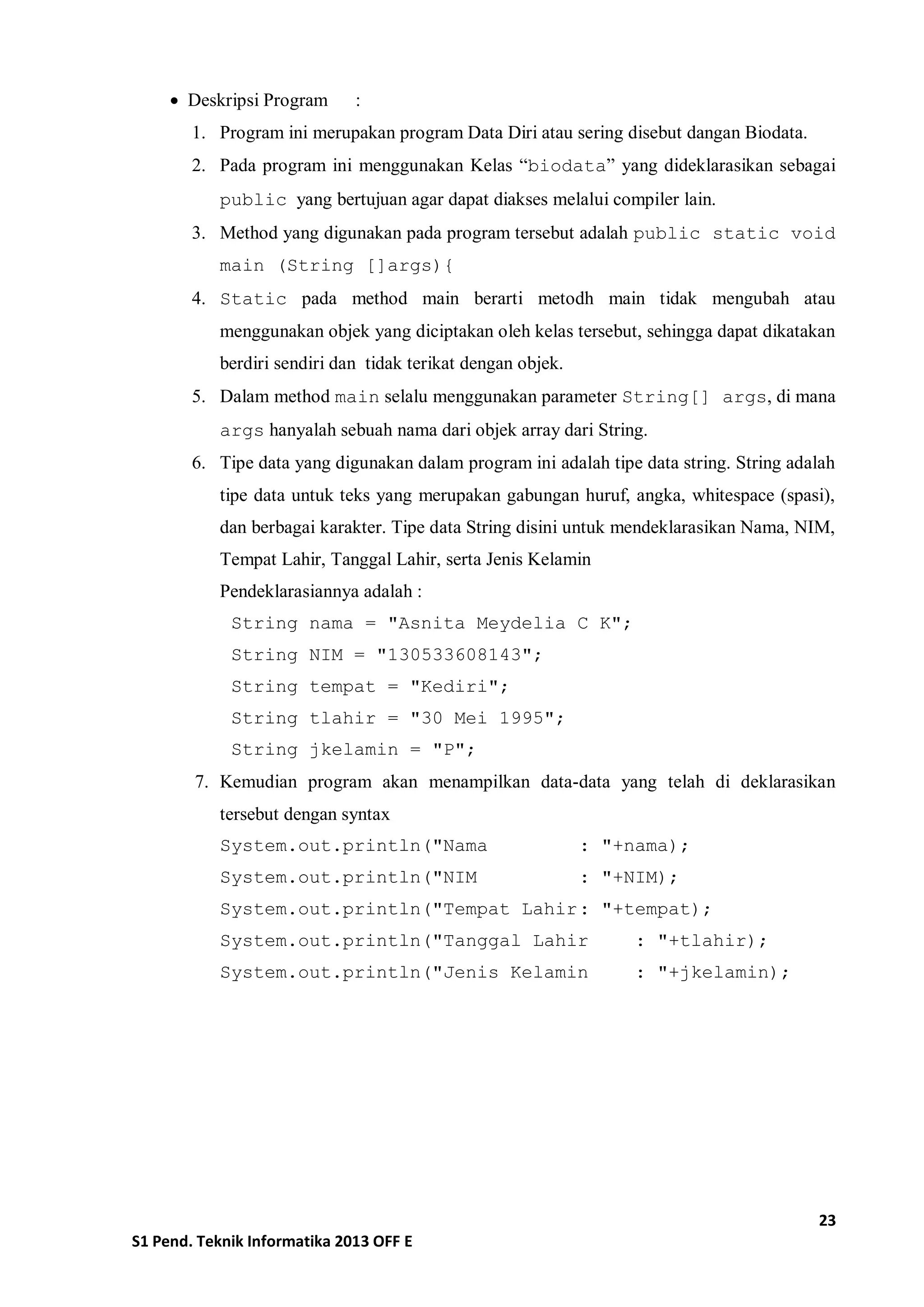 23 
S1 Pend. Teknik Informatika 2013 OFF E 
 Deskripsi Program : 
1. Program ini merupakan program Data Diri atau sering disebut dangan Biodata. 
2. Pada program ini menggunakan Kelas “biodata” yang dideklarasikan sebagai public yang bertujuan agar dapat diakses melalui compiler lain. 
3. Method yang digunakan pada program tersebut adalah public static void main (String []args){ 
4. Static pada method main berarti metodh main tidak mengubah atau menggunakan objek yang diciptakan oleh kelas tersebut, sehingga dapat dikatakan berdiri sendiri dan tidak terikat dengan objek. 
5. Dalam method main selalu menggunakan parameter String[] args, di mana args hanyalah sebuah nama dari objek array dari String. 
6. Tipe data yang digunakan dalam program ini adalah tipe data string. String adalah tipe data untuk teks yang merupakan gabungan huruf, angka, whitespace (spasi), dan berbagai karakter. Tipe data String disini untuk mendeklarasikan Nama, NIM, Tempat Lahir, Tanggal Lahir, serta Jenis Kelamin 
Pendeklarasiannya adalah : 
String nama = "Asnita Meydelia C K"; 
String NIM = "130533608143"; 
String tempat = "Kediri"; 
String tlahir = "30 Mei 1995"; 
String jkelamin = "P"; 
7. Kemudian program akan menampilkan data-data yang telah di deklarasikan tersebut dengan syntax 
System.out.println("Nama : "+nama); 
System.out.println("NIM : "+NIM); 
System.out.println("Tempat Lahir : "+tempat); 
System.out.println("Tanggal Lahir : "+tlahir); 
System.out.println("Jenis Kelamin : "+jkelamin); 
 