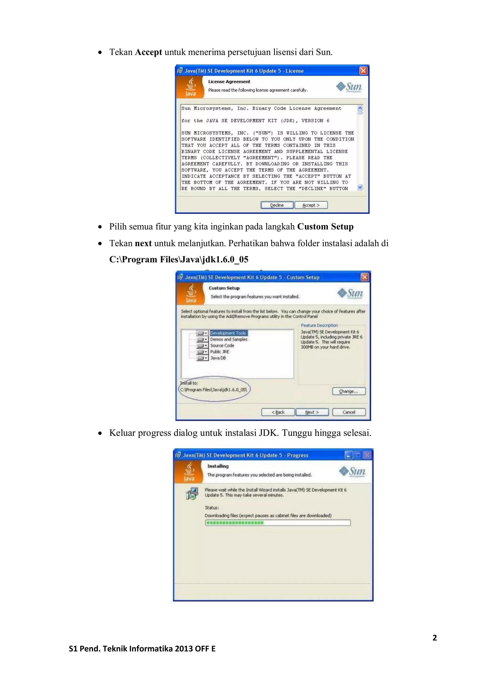 2 
S1 Pend. Teknik Informatika 2013 OFF E 
 Tekan Accept untuk menerima persetujuan lisensi dari Sun. 
 Pilih semua fitur yang kita inginkan pada langkah Custom Setup 
 Tekan next untuk melanjutkan. Perhatikan bahwa folder instalasi adalah di C:Program FilesJavajdk1.6.0_05 
 Keluar progress dialog untuk instalasi JDK. Tunggu hingga selesai. 
 