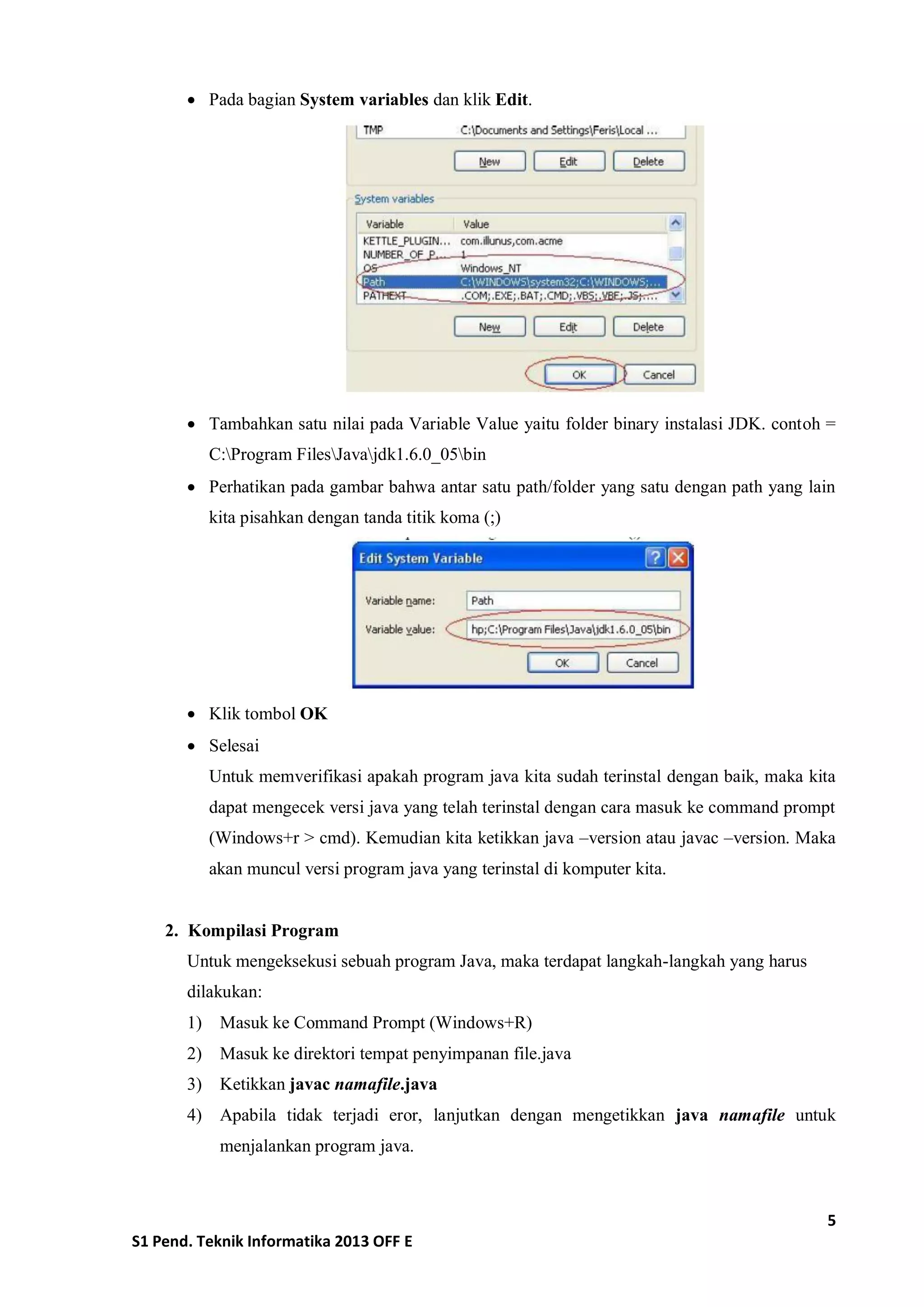 5 
S1 Pend. Teknik Informatika 2013 OFF E 
 Pada bagian System variables dan klik Edit. 
 Tambahkan satu nilai pada Variable Value yaitu folder binary instalasi JDK. contoh = C:Program FilesJavajdk1.6.0_05bin 
 Perhatikan pada gambar bahwa antar satu path/folder yang satu dengan path yang lain kita pisahkan dengan tanda titik koma (;) 
 Klik tombol OK 
 Selesai 
Untuk memverifikasi apakah program java kita sudah terinstal dengan baik, maka kita dapat mengecek versi java yang telah terinstal dengan cara masuk ke command prompt (Windows+r > cmd). Kemudian kita ketikkan java –version atau javac –version. Maka akan muncul versi program java yang terinstal di komputer kita. 
2. Kompilasi Program 
Untuk mengeksekusi sebuah program Java, maka terdapat langkah-langkah yang harus dilakukan: 
1) Masuk ke Command Prompt (Windows+R) 
2) Masuk ke direktori tempat penyimpanan file.java 
3) Ketikkan javac namafile.java 
4) Apabila tidak terjadi eror, lanjutkan dengan mengetikkan java namafile untuk menjalankan program java. 
 