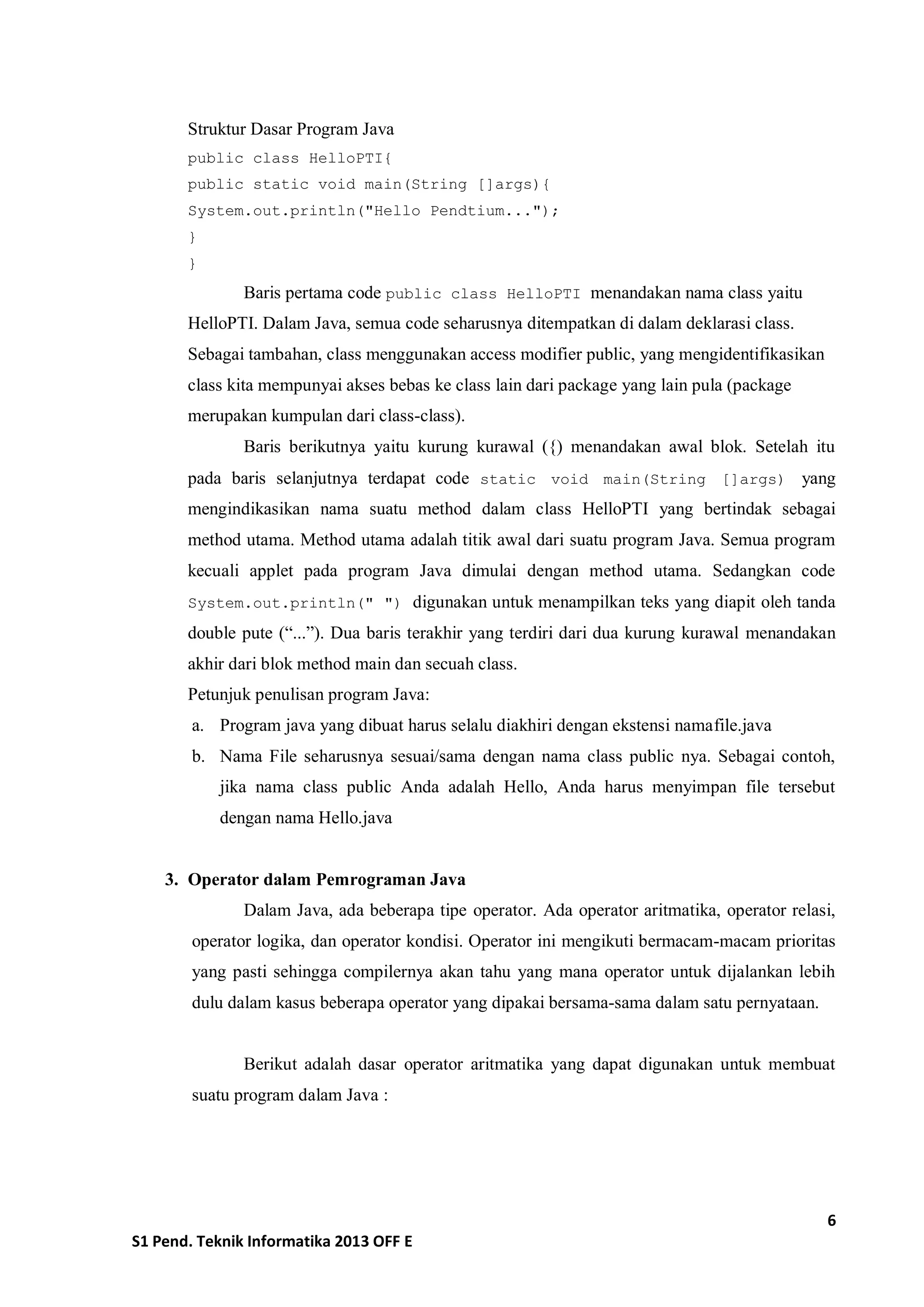 6 
S1 Pend. Teknik Informatika 2013 OFF E 
Struktur Dasar Program Java 
public class HelloPTI{ 
public static void main(String []args){ 
System.out.println("Hello Pendtium..."); 
} 
} 
Baris pertama code public class HelloPTI menandakan nama class yaitu HelloPTI. Dalam Java, semua code seharusnya ditempatkan di dalam deklarasi class. Sebagai tambahan, class menggunakan access modifier public, yang mengidentifikasikan class kita mempunyai akses bebas ke class lain dari package yang lain pula (package merupakan kumpulan dari class-class). 
Baris berikutnya yaitu kurung kurawal ({) menandakan awal blok. Setelah itu pada baris selanjutnya terdapat code static void main(String []args) yang mengindikasikan nama suatu method dalam class HelloPTI yang bertindak sebagai method utama. Method utama adalah titik awal dari suatu program Java. Semua program kecuali applet pada program Java dimulai dengan method utama. Sedangkan code System.out.println(" ") digunakan untuk menampilkan teks yang diapit oleh tanda double pute (“...”). Dua baris terakhir yang terdiri dari dua kurung kurawal menandakan akhir dari blok method main dan secuah class. 
Petunjuk penulisan program Java: 
a. Program java yang dibuat harus selalu diakhiri dengan ekstensi namafile.java 
b. Nama File seharusnya sesuai/sama dengan nama class public nya. Sebagai contoh, jika nama class public Anda adalah Hello, Anda harus menyimpan file tersebut dengan nama Hello.java 
3. Operator dalam Pemrograman Java 
Dalam Java, ada beberapa tipe operator. Ada operator aritmatika, operator relasi, operator logika, dan operator kondisi. Operator ini mengikuti bermacam-macam prioritas yang pasti sehingga compilernya akan tahu yang mana operator untuk dijalankan lebih dulu dalam kasus beberapa operator yang dipakai bersama-sama dalam satu pernyataan. 
Berikut adalah dasar operator aritmatika yang dapat digunakan untuk membuat suatu program dalam Java :  