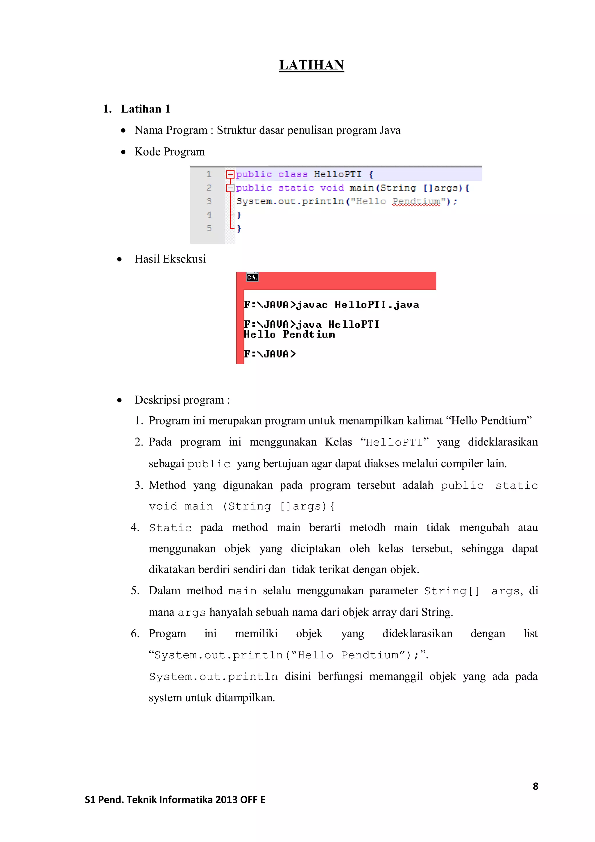 8 
S1 Pend. Teknik Informatika 2013 OFF E 
LATIHAN 
1. Latihan 1 
 Nama Program : Struktur dasar penulisan program Java 
 Kode Program 
 Hasil Eksekusi 
 Deskripsi program : 
1. Program ini merupakan program untuk menampilkan kalimat “Hello Pendtium” 
2. Pada program ini menggunakan Kelas “HelloPTI” yang dideklarasikan sebagai public yang bertujuan agar dapat diakses melalui compiler lain. 
3. Method yang digunakan pada program tersebut adalah public static void main (String []args){ 
4. Static pada method main berarti metodh main tidak mengubah atau menggunakan objek yang diciptakan oleh kelas tersebut, sehingga dapat dikatakan berdiri sendiri dan tidak terikat dengan objek. 
5. Dalam method main selalu menggunakan parameter String[] args, di mana args hanyalah sebuah nama dari objek array dari String. 
6. Progam ini memiliki objek yang dideklarasikan dengan list “System.out.println(“Hello Pendtium”);”. 
System.out.println disini berfungsi memanggil objek yang ada pada system untuk ditampilkan. 
 