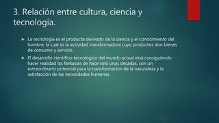 3. Relación entre cultura, ciencia y
tecnología.
 La tecnología es el producto derivado de la ciencia y el conocimiento del
hombre; la cual es la actividad transformadora cuyo productos don bienes
de consumo y servicio.
 El desarrollo científico-tecnológico del mundo actual está consiguiendo
hacer realidad las fantasías de hace solo unas décadas, con un
extraordinario potencial para la transformación de la naturaleza y la
satisfacción de las necesidades humanas.
 