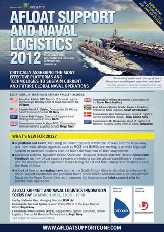 BY D s
                                                                                                           AN


                                                                                                           bo FEB e u
                                                                                                            10 av
               Presents




                                                                                                              ok RU P t
AFLOAT SUPPORT




                                                                                                                 & ARY o £
                                                                                                                  Pa 20 15
                                                                                                                     y 12 0!
AND NAVAL
LOGISTICS
2012
                           main ConferenCe:
                           21-22 marCh 2012
                           Pre-ConferenCe foCus day:
                           20 marCh 2012
                           london, uk


CritiCally assessing the most
effeCtive Platforms and                                                           “Great mix of speakers and coverage of topics.
teChnologies to sustain Current                                             Always learn something new every time I participate”
and future global naval oPerations                                         Jonathan kaskin ses, direCtor of Combat logistiCs and
                                                                         strategiC mobility, Chief of naval oPerations n4, us navy


exCePtional international sPeaker faCulty inCludes:
      Jonathan kaskin ses, Director of Combat Logistics        Commodore William Walworth, Commodore of
      and Strategic Mobility, Chief of Naval Operations N4,    the royal fleet auxiliary
      us navy
                                                               rear admiral (Junior grade) derek J. Christian,
      Captain david a. geisler, Commander, US Military         Director of Naval Logistics, south african navy
      Sealift Command Central, us navy
                                                               Commander visti salomonsen, Head of Logistics,
      Colonel Pete yeager, Director of Support Naval           Current Operations (Naval), royal danish navy
      Striking and Support Forces, nato
                                                               Commander aki honkanen, Head of Logistics of
      Commander heber ackland mvo, Commandant,                 Maritime Security Centre, Horn of Africa, eunavfor
      Defence Maritime Logistics School, royal navy


 What’s neW for 2012?
 r	A platform-led event, focussing on current projects within the US Navy and the Royal Navy
   and how multinational agencies such as MCCE and NAMSA are working to provide logistical
   support to overseas missions and the future development of their programmes
 r	Operation Atalanta, Operation Ocean Shield and Operation Unified Protector: Recent operational
   feedback on how afloat support vessels are helping sustain global expeditionary missions
   and the multinational cooperation issues facing the EU and NATO anti-piracy missions around
   the Horn of Africa
 r	A look at how an emerging navy such as the South African Navy is planning to enhance its
   afloat support capabilities and potential future procurement scenarios and a pre-deployment
   focus on the Royal Danish Navy as it prepares it’s Absalon class joint support ship for
   international operations

                                                                                  assoCiate            featured
 afloat suPPort and naval logistiCs innovation                                    sPonsor              exhibitor

 foCus day 20 marCh 2012, 10:30 - 15:30
 led by malcolm Warr, Managing Director, msm ltd
 Commander michael spiller, Support Policy Officer to the Royal Navy of
 Oman, royal navy
 Commander Peter godwin (ret’d), Independent Logistics Consultant, Former
 Logistics Director, RN Maritime Warfare Centre, royal navy
 see inside for more information


                          WWW.afloatsuPPortConf.Com
 