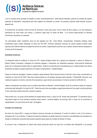 “Luxo é inclusão social, geração de trabalho e renda, empreendedorismo”, define Márcia Manhães, gerente da unidade de projetos
especiais do Sebrae/RJ, responsável pelo hall e galeria da Instituição no evento. Os produtos expostos estão fazendo sucesso,
segundo ela.


O revestimento de paredes e tetos de fibra de bananeira, tecido pelo grupo Trama e Raiz de Nova Iguaçu é um dos destaques.
Aparadores de mesa feitos com bambu, a cerâmica negra feita na favela da Maré            e os móveis desenvolvidos na Baixada
Fluminense conquistam os visitantes.


“As associações estão recebendo cerca de dez ligações por dia”, conta Márcia, entusiasmada. Cinqüenta artesãos serão
beneficiados pelas vendas realizadas na Casa Cor Rio 2007. Produtos artesanais oriundos de catorze estados também estão
expostos pelo Sistema Sebrae na edição fluminense do evento. Organizadores estimam que o público visitante deverá ultrapassar o
número de 40 mil pessoas.


Qualidade brasiliense


“O artesanato está em evidência no Casa Cor DF”, declara Rogéria Santa Cruz, gestora de artesanato e cultura do Sebrae no
Distrito Federal. Arquitetos e designers de interiores agregam o artesanato nos ambientes propostos, harmonizando tendências
atuais com o artesanato brasileiro feito na capital federal. “Estamos mostrando para os brasilienses que a cidade também tem ótimos
produtores de objetos e peças artesanais com design contemporâneo”, ressalta Rogéria.


Peças em cerâmica, tecelagem, madeira, bordados, papel artesanal, fibras naturais, flores do Cerrado, entre outras, surpreendem os
visitantes do Casa Cor DF 2007. Elas foram desenvolvidas por 20 artesãos apoiados pela Instiuição. O Sebrae/DF promoveu uma
rodada de negócios no evento, reunindo 25 compradores e igual número de produtores. O total de vendas foi de R$ 204 mil.


“Alguns compradores não sabiam que os produtos são feitos em Brasília”, comenta Rogéria. Essa foi a primeira rodada de negócios
promovida pelo Sebrae/DF na Casa Cor DF. “Ainda há quem ache que objetos e peças decorativas de bom gosto só são produzidos
no Rio, São Paulo e Belo Horizonte”, lamenta a gestora.


Pela primeira vez, um grupo de 80 artesãos da capital federal visitou o Casa Cor DF, levado pelo Sebrae/DF. "É importante para a
auto-estima deles ver seus produtos expostos nesse evento”, comenta Rogéria. No domingo (28), a Casa Cor foi encerrada na
capital federal. “Foi uma vitrine de 45 dias”, diz Rogéria.


Armazém do Artesanato


Na Casa Cor Ceará 2007, o espaço do Sebrae chama-se Armazém do Artesanato. O evento foi aberto no dia 10 de outubro e
prossegue até 11 de novembro. O objetivo principal da Instituição na edição cearense do evento é a sensibilização dos arquitetos em
relação ao artesanato produzido pelos grupos apoiados pelas ações da unidade do Sebrae no Ceará.


O concurso 'Use o Artesanato do Ceará' está sendo promovido dentro do Casa Cor no Estado pelo Sebrae/CE e vai premiar




                     www.interjornal.com.br                                              asn.interjornal.com.br
 