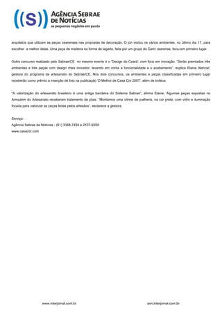 arquitetos que utilizam as peças cearenses nas propostas de decoração. O júri visitou os vários ambientes, no último dia 17, para
escolher a melhor delas. Uma peça de madeira na forma de lagarto, feita por um grupo do Cariri cearense, ficou em primeiro lugar.


Outro concurso realizado pelo Sebrae/CE no mesmo evento é o 'Design do Ceará', com foco em inovação. “Serão premiados três
ambientes e três peças com design mais inovador, levando em conta a funcionalidade e o acabamento”, explica Elaine Alencar,
gestora do programa de artesanato do Sebrae/CE. Nos dois concursos, os ambientes e peças classificadas em primeiro lugar
receberão como prêmio a inserção de foto na publicação 'O Melhor de Casa Cor 2007', além de troféus.


“A valorização do artesanato brasileiro é uma antiga bandeira do Sistema Sebrae”, afirma Elaine. Algumas peças expostas no
Armazém do Artesanato receberam tratamento de jóias. “Montamos uma vitrine de joalheria, na cor preta, com vidro e iluminação
focada para valorizar as peças feitas pelos artesãos”, esclarece a gestora.


Serviço:
Agência Sebrae de Notícias - (61) 3348-7494 e 2107-9359
www.casacor.com




                    www.interjornal.com.br                                               asn.interjornal.com.br
 