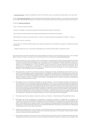 1) quantitativamente, usando a Avaliação do Ciclo de Vida (ACV), que é um processo mais demorado e de custo maior;
2) forma quantitativasimplificada, usando indicadoresambientaisdesenvolvidospara este fim. É um processo maisrápido e de
menor custo, e sua precisão vai depender da escolha dos indicadores ambientais mais significativos para aquele produto.
3) usando diretrizes qualitativas:
- Use o mínimo de material possível;
- Facilite a reciclagem dos produtos (exemplo dos automóveis fabricados na Alemanha);
- Use materiais reciclados sempre que possível (particularmente de recursos não renováveis);
- Não subestime a energia consumida durante a vida útil do produto (exemplo da geladeira da Eletrolux - Suécia):
- Aumente a vida útil do produto;
- Use serviços ao invés de produtos sempre que possível (lavanderias com lavadoras de aluguel X lavadoras de roupas
individuais);
- Pergunte sempre por que, e não aceite as respostas do tipo “sempre fizemos assim e está dando certo”.
Algumasfirmasde consultoria oferecem formashierarquizadasde aplicação de diferentes fatores de projeto, como o Design
Wheels (Rotas de Projeto), proposto pela Five Winds International and Associates (www.fivewinds.com):
1. Desenvolvimento de novos conceitos: onde a criatividade e a capacidade de perceber antigos problemas de forma
inovadora são fundamentais. Esta etapa envolve: a) redução do uso de matérias primas(desmaterialização), reduzindo o
tamanho do produto aomínimo necessário sem comprometer sua funcionalidade, e criando produtos ou serviços que
resolvam uma necessidade sem o uso de materiais; b) uso de serviços ao invés de produtos (o consumidor n ão se
preocupa com a manutenção, a atualização ou a disposição final do equipamento). Isto permite também que o
equipamento seja utilizado de forma mais intensa, por vários consumidores, que pagam por uma unidade de serviço
utilizado, e não para serem donos do equipamento;
2. Otimização física: a) aumento da vidaútil do produto; b) integraçãode funções, combinadoserviçose funçõesnum único
produto, reduzindoespaço ocupado pelosequipamentos, quantidade de material usada na fabricação(com cuidado para
não aumentar demasiadamente a complexidade a operação do equipamento com funções supérfluas) e volume
transportado; c) aumento da confiabilidade do produto(inclusive para evitar acidentes); d) facilidade de manutenção e
reparo; e) estrutura modular do produto, para facilitar a atualização técnica e estética do produto (computadores
montados X computadores de marca);
3. Otimização do uso de materiais: a) redução do uso de materiais; b) uso de materiais não tóxicos, renováveis ou
abundantes(levar em conta quealgunsmetais são escassos na Terra, e que os combustíveis fósseis são praticamente
não renováveis); c) uso de materiaisenergeticamente eficientes(com processos eficientesde extração, processamentoe
refinamento). O alumíniogasta muita energia para ser produzido, mascomo é mais leve, pode compensar ao longo de
da vida útil do produtocom menoresgastosde transporte, por exemplo; d) uso de materiais reciclados, particularmente
dos não renováveis(papel podeser reciclado, masexige a mistura de cerca de 20% de fibra virgem, produz efluenteque
pode conter materiaistóxicos, como tintasde jornaise revistas, e é geralmente mais caro que o papel virgem); uso de
materiaisrecicláveis(evitar contaminar metaiscom outrosmetais, evitar usar diferentestiposde plásticose de elementos
que atrapalhem o processo de reciclagem (adesivos, colas e componentes de difícil separação);
4. Otimização das técnicas usadas na produção: usando, por exemplo, a metodologia da Produção Mais Limpa;
5. Otimização dos meios de distribuição, considerando o transporte do produtor ao distribuidor, ao varejista e ao
consumidor. Devem ser consideradososaspectos: a) tipo de embalagem (menor quantidade e volumes possíveis, sem
comprometer a segurança do produto, e preferência para as reutilizáveis); b) sistemas de transportes mais eficientes
(trem X caminhões) e uso de logística eficiente, como programas computadorizados de otimização de rotas e uso da
entrega just-in-time (produçãosem estoque) com recipientesreutilizáveise retornáveis; c) armazenamento (refrigeração
inadequada pode provocar a perda do produto).
6. Redução do impactodurante o uso do produto: muitos produtos consomem grandes quantidades de energia, água e
outros insumos durante seu uso pelo consumidor. Os recursos usados para a manutenção e reparo também podem
provocar impactos ambientais significativos;
7. Otimização de produtosno final de sua vida útil: algunsprodutospodem causar grandesimpactosambientaisquando são
descartadosao final de sua vida útil, como pneus e baterias de celulares. O projeto do produto deve consideram não
 