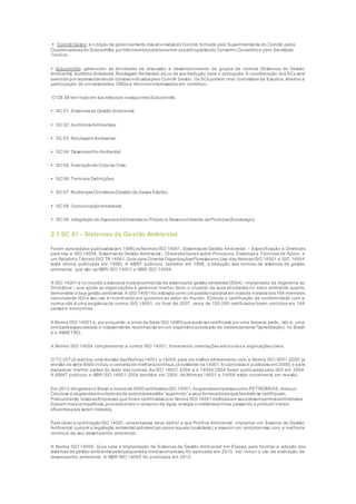  Comitê Gestor: é o órgão de gerenciamento dasatividadesdo Comitê,formado pelo Superintendente do Comitê, pelos
Coordenadoresde Subcomitês, por trêsmembroseleitosentre osparticipantesdo Conselho Consultivoe pelo Secretário
Técnico.
 Subcomitês: gerenciam as atividades de discussão e desenvolvimento de grupos de normas (Sistemas de Gestão
Ambiental, Auditoria Ambiental, Rotulagem Ambiental, etc) e de sua tradução para o português. A coordenação dos SCs será
exercida por representantesde cotistasindicadospelo Comitê Gestor. Os SCs podem criar Comissões de Estudos, abertos à
participação de universidades, ONGs e técnicos interessados em contribuir.
O CB 38 tem hoje em sua estrutura osseguintesSubcomitês:
 SC 01: Sistemasde Gestão Ambiental;
 SC 02: AuditoriasAmbientais;
 SC 03: Rotulagem Ambiental;
 SC 04: Desempenho Ambiental;
 SC 05: Avaliaçãode Ciclode Vida;
 SC 06: Termose Definições;
 SC 07: MudançasClimáticas(Gestão de Gases Estufa);
 SC 08: ComunicaçãoAmbiental;
 SC 09: Integração de AspectosAmbientaisno Projeto e Desenvolvimento deProdutos(Ecodesign);
2.1 SC 01 - Sistemas de Gestão Ambiental
Foram aprovadase publicadas(em 1996) asNormas ISO 14001, Sistemasde Gestão Ambiental – Especificação e Diretrizes
para Uso e ISO 14004, Sistemasde Gestão Ambiental – DiretrizesGerais sobre Princípios, Sistemas e Técnicas de Apoio, e
um Relatório Técnico ISO TR 14061, Guia para Orientar OrganizaçõesFlorestaisno Uso das NormasISO 14001 e ISO 14004
(esta última publicada em 1998). A ABNT publicou, também em 1996, a tradução das normas de sistemas de gestão
ambiental, que são as NBR ISO 14001 e NBR ISO 14004.
A ISO 14001 é no mundo a estrutura maisreconhecida de sistemasde gestão ambiental (SGA) - implantada da Argentina ao
Zimbábue - que ajuda as organizações a gerenciar melhor tanto o impacto de suas atividades no meio ambiente quanto
demonstrar a boa gestão ambiental. A ISO 14001foi adotada como um padrãonacional em maisde metadedos164 membros
nacionaisda ISO e seu uso é incentivado por governos ao redor do mundo. Embora a certificação da conformidade com a
norma não é uma exigênciada norma ISO 14001, no final de 2007, cerca de 155.000 certificados foram emitidos em 148
países e economias.
A Norma ISO 14001 é, por enquanto, a única da Série ISO 14000que pode ser certificada por uma terceira parte, isto é, uma
entidadeespecializada e independente,reconhecida em um organismoautorizado de credenciamento2
(acreditação): no Brasil
é o INMETRO.
A Norma ISO 14004 complementa a norma ISO 14001, fornecendo orientações adicionais e explicações úteis.
O TC 207 já realizou uma revisão dasNormas14001 e 14004, para um melhor alinhamento com a Norma ISO 9001-2000 (a
revisão da série 9000 incluiu o conceitode melhoriacontínua, já existente na14001, foi aprovada e publicada em 2000), e pa ra
esclarecer melhor partes do texto das normas. As ISO 14001:2004 e a 14004:2004 foram publicadas pela ISO em 2004.
A ABNT publicou a NBR ISO 14001:2004 também em 2004. As Normas 14001 e 14004 estão novamente em revisão.
Em 2012 atingimosno Brasil a marca de 5000certificadosISO 14001. Asgrandesempresascomo PETROBRAS, Aracruz
Celulose e asgrandesmontadorasde automóveisestão “sugerindo” a seus fornecedoresque também se certifiquem.
Praticamente, todasasEmpresas que foram certificadascom Norma ISO 14001melhoraram seusdesempenhosambientaise
ficaram maiscompetitivas, poisreduziram o consumo de água, energia e matérias-primas, passando a produzir menos
efluentespara serem tratados.
Para obter a certificaçãoISO 14001, umaempresa deve definir a sua Política Ambiental, implantar um Sistema de Gestão
Ambiental, cumprir a legislação ambiental aplicável (ao paíse àquela localidade), e assumir um compromisso com a melhoria
contínua de seu desempenho ambiental.
A Norma ISO 14005, Guia para a Implantação de Sistemas de Gestão Ambiental em Etapas, para facilitar a adoção dos
sistemas de gestão ambiental pelaspequenase médiasempresas, foi aprovada em 2010. Vai incluir o uso da avaliação de
desempenho ambiental. A NBR ISO 14005 foi publicada em 2012.
 