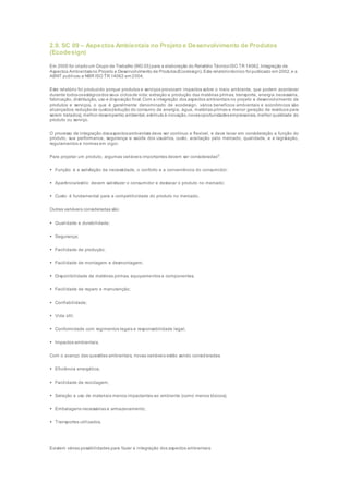 2.9. SC 09 – Aspectos Ambientais no Projeto e Desenvolvimento de Produtos
(Ecodesign)
Em 2000 foi criadoum Grupo de Trabalho (WG 05) para a elaboração do Relatório TécnicoISO TR 14062, Integração de
Aspectos Ambientaisno Projeto e Desenvolvimento de Produtos(Ecodesign). Este relatóriotécnico foi publicado em 2002, e a
ABNT publicou a NBR ISO TR 14062 em 2004.
Este relatório foi produzido porque produtos e serviços provocam impactos sobre o meio ambiente, que podem acontecer
durante todososestágiosdos seus ciclosde vida: extração e produção das matérias primas, transporte, energia necessária,
fabricação, distribuição, uso e disposição final.Com a integração dos aspectos ambientais no projeto e desenvolvimento de
produtos e serviços, o que é geralmente denominado de ecodesign, vários benefícios ambientais e econômicos são
alcançados: reduçãode custos(redução do consumo de energia, água, matérias primas e menor geração de resíduos para
serem tratados), melhor desempenho ambiental, estímuloà inovação,novasoportunidadesempresariais, melhor qualidade do
produto ou serviço.
O processo de integração dosaspectosambientais deve ser contínuo e flexível, e deve levar em consideração a função do
produto, sua performance, segurança e saúde dos usuários, custo, aceitação pelo mercado, qualidade, e a legislação,
regulamentos e normas em vigor.
Para projetar um produto, algumas variáveis importantes devem ser consideradas3
:
 Função: é a satisfação da necessidade, o conforto e a conveniência do consumidor;
 Aparência/estilo: devem satisfazer o consumidor e destacar o produto no mercado;
 Custo: é fundamental para a competitividade do produto no mercado.
Outras variáveis consideradas são:
 Qualidade e durabilidade;
 Segurança;
 Facilidade de produção;
 Facilidade de montagem e desmontagem;
 Disponibilidade de matérias primas, equipamentos e componentes;
 Facilidade de reparo e manutenção;
 Confiabilidade;
 Vida útil;
 Conformidade com regimentos legais e responsabilidade legal;
 Impactos ambientais.
Com o avanço das questões ambientais, novas variáveis estão sendo consideradas:
 Eficiência energética;
 Facilidade de reciclagem;
 Seleção e uso de materiais menos impactantes ao ambiente (como menos tóxicos);
 Embalagens necessárias e armazenamento;
 Transportes utilizados.
Existem várias possibilidades para fazer a integração dos aspectos ambientais:
 
