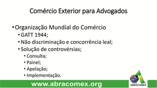 Comércio Exterior para Advogados 
•OrganizaçãoMundialdoComércio 
•GATT1944; 
•Nãodiscriminaçãoeconcorrêncialeal; 
•Soluçãodecontrovérsias; 
•Consulta; 
•Painel; 
•Apelação; 
•Implementação.  
