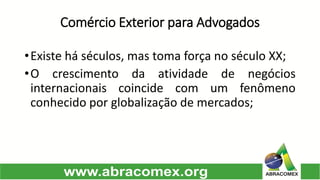 Comércio Exterior para Advogados 
•Existeháséculos,mastomaforçanoséculoXX; 
•Ocrescimentodaatividadedenegóciosinternacionaiscoincidecomumfenômenoconhecidoporglobalizaçãodemercados;  