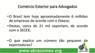 Comércio Exterior para Advogados 
•OBrasiltemhojeaproximadamente6milhõesdeempresasdeacordocomoDieese; 
•Destas,cercade21milexportam,deacordocomoSECEX; 
•Oqueexplicaumnúmerotãopequenodeexportadoras?  