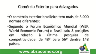 Comércio Exterior para Advogados 
•Ocomércioexteriorbrasileirotemmaisde3.000normasdiferentes; 
•SegundooForumEconômicoMundial(WEF, WorldEconomicForum)oBrasilcaiu8posiçõesemrelaçãoàúltimapesquisadecompetitividade,de48ºpara56ºdentre148países.  