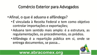 Comércio Exterior para Advogados 
•Afinal,oqueéaduanaealfândega? 
•ÉvinculadaàReceitaFederaletemcomoobjetivocontrolarimportaçõeseexportações; 
•Aduanatemsentidomaisamplo:éaestrutura,asregulamentações,osprocedimentos,osprédios. 
•Alfândegaéarepartiçãopúblicaemsi,ondeseentregadocumentos,sepassa...  