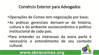 Comércio Exterior para Advogados 
•OperaçõesdeComextemnegociaçãoporbase; 
•Aspráticasgerenciaisderivam-sedahistória, culturaedoambientesocioeconômicoepolíticoinstitucionaldecadapaís. 
•Paraentenderosinteressesdaoutraparteénecessáriooentendimentodeseucontextocultural.  