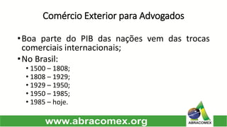 Comércio Exterior para Advogados 
•BoapartedoPIBdasnaçõesvemdastrocascomerciaisinternacionais; 
•NoBrasil: 
•1500–1808; 
•1808–1929; 
•1929–1950; 
•1950–1985; 
•1985–hoje.  