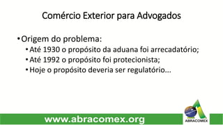Comércio Exterior para Advogados 
•Origemdoproblema: 
•Até1930opropósitodaaduanafoiarrecadatório; 
•Até1992opropósitofoiprotecionista; 
•Hojeopropósitodeveriaserregulatório...  