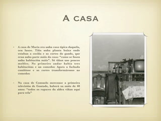 A casa

•   A casa de María era unha casa típica daquela,
    sen luxos. Tiña unha planta baixa onde
    estaban a cociña e as cortes do gando, que
    eran unha parte máis da casa: “como se fosen
    unha habitación máis”. Só tiñan uns poucos
    mobles. No primeiro andar había tres
    habitacións e un comedor. Agora a fachada
    cambiose e as cortes transformáronse no
    comedor.


•   Na casa de Consuelo mercouse a primeira
    televisión de Gontade, haberá xa máis de 40
    anos: “todos os rapaces da aldea viñan aquí
    para vela”
 