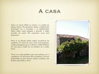 A casa
•   Antes as casas tiñan as cortes e a cociña na
    planta baixa. No primeiro andar a habitación
    principal era o comedor e as habitacións
    tiñan unha cama pegada a parede e unha
    mesiña de noite. Os armarios eran moi
    pequenos.


•   Para ir ao faiado había unhas escaleiras de
    madeira. O cuato de aseo eran moi pequeno,
    cunha palangana para o diario e unha bañeira
    de cinc para cando ías ao médico ou a unha
    festa.


•   Váter era unha palabra que non existía, era o
    cagadeiro, no descanso das escaleiras. Un oco
    pequeniño no que apenas cabías sentado, cun
    burato que daba á corte.
 