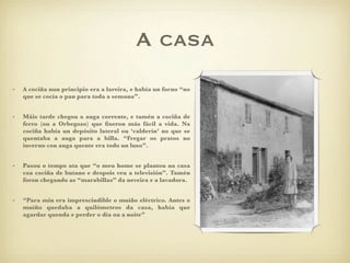 A casa
•   A cociña nun principio era a lareira, e había un forno “no
    que se cocía o pan para toda a semana”.


•   Máis tarde chegou a auga corrente, e tamén a cociña de
    ferro (ou a Orbegozo) que ﬁxeron más fácil a vida. Na
    cociña había un depósito lateral ou ‘calderín’ no que se
    quentaba a auga para a billa. “Fregar os pratos no
    inverno con auga quente era todo un luxo”.


•   Pasou o tempo ata que “o meu home se plantou na casa
    coa cociña de butano e despois veu a televisión”. Tamén
    foron chegando as “marabillas” da neveira e a lavadora.


•   “Para min era imprescindible o muíño eléctrico. Antes o
    muíño quedaba a quilómetros da casa, había que
    agardar quenda e perder o día ou a noite”
 