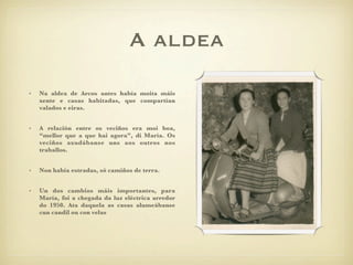 A aldea
•   Na aldea de Arcos antes había moita máis
    xente e casas habitadas, que compartían
    valados e eiras.


•   A relación entre os veciños era moi boa,
    “mellor que a que hai agora”, di María. Os
    veciños axudábanse uns aos outros nos
    traballos.


•   Non había estradas, só camiños de terra.


•   Un dos cambios máis importantes, para
    María, foi a chegada da luz eléctrica arredor
    do 1950. Ata daquela as casas alumeábanse
    cun candil ou con velas
 