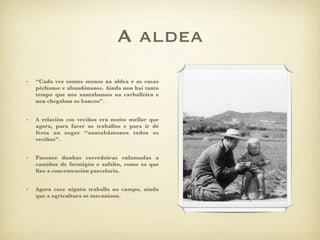 A aldea
•   “Cada vez somos menos na aldea e as casas
    péchanse e abandónanse. Aínda non hai tanto
    tempo que nos xuntabamos na carballeira e
    non chegaban os bancos”.


•   A relación cos veciños era moito mellor que
    agora, para facer os traballos e para ir de
    festa ou xogar “xuntabámonos todos os
    veciños”.


•   Pasouse dunhas corredoiras enlamadas a
    camiños de formigón e asfalto, como os que
    ﬁxo a concentración parcelaria.


•   Agora case niguén traballa no campo, aínda
    que a agricultura se mecanizou.
 