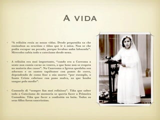 !"#$%
                                         A vida

•   “A relixión rexía as nosas vidas. Desde pequeniña xa che
    ensinaban as oracións e tiñas que ir á misa. Non se che
    podía escapar un pecado, porque levabas unha labazada”.
    Mercedes sabía todo o catecismo desde nena.


•   A relixión era moi importante, “cando era a Coresma a
    xente non comía carne os venres, o que hoxe non se respeta
    na maioría dos casos”. Na Cuaresma a Igrexa quedaba sen
    adornos e os santos tapábanse con panos de cores,
    dependendo de como fose a súa morte: “por exemplo, o
    Santo Cristo cobríase cun pano malva, xa que houbo
    sangue polo medio”.


•   Consuelo di “sempre fun moi relixiosa”. Tiña que saber
    todo o Catecismo de memoria se quería facer a Primeira
    Comuñón. Tiña que facer a confesión en latín. Todos os
    seus ﬁllos foron sancristáns.
 