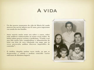 A vida

•   Un dos peores momentos da vida de María foi cando
    morreu súa nai de infarto aos 65 anos, pero superouno
    coa axuda da súa familia.


•   Antes morría moita xente sen saber a causa, sobre
    todo mulleres embarazadas ou nenos recén nados. Só
    había unhas poucas vacinas e medicinas. “Cando a nai
    non tiña moito leite completábase a alimentación do
    bebé con leite de vaca rebaixado con auga, que ás
    veces provocaba unhhas diarreas imposibles de
    controlar”.


•   O médico chegaba moitas veces tarde, xa que se
    desprazaba a cabalo e podían coincidir varios
    enfermos de distintos lugares
 