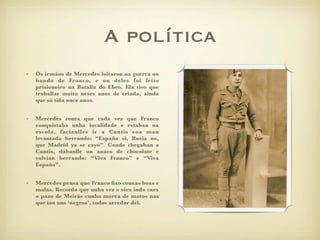 A política
•   Os irmáns de Mercedes loitaron na guerra no
    bando de Franco, e un deles foi feito
    prisioneiro na Batalla do Ebro. Ela tivo que
    traballar moito neses anos de criada, aínda
    que só tiña once anos.


•   Mercedes conta que cada vez que Franco
    conquistaba unha localidade e estaban na
    escola, facíanlles ir a Cuntis coa man
    levantada berrando: “España si, Rusia no,
    que Madrid ya se cayó”. Cando chegaban a
    Cuntis, dábanlle un anaco de chocolate e
    volvían berrando: “Viva Franco” e “Viva
    España”.


•   Mercedes pensa que Franco ﬁxo cousas boas e
    malas. Recorda que unha vez o vira indo cara
    o pazo de Meirás cunha morea de motos nas
    que ían uns ‘negros’, todos arredor del.
 