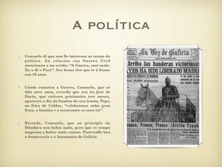A política
•   Consuelo di que non lle interesan os temas da
    política. En relación coa Guerra Civil
    mencionou a un veciño: “A Guerra, moi mala.
    Xa o di o Paco”. Ese home tivo que ir á fronte
    con 18 anos.


•   Cando ramatou a Guerra, Consuelo, que só
    tiña nove anos, recorda que seu tío José de
    Ducío, que estivera prisioneiro tres meses,
    apareceu o día do bautizo do seu irmán, Pepe,
    na feira de Caldas, “celebramos unha gran
    festa, o bautizo e o reencontro co meu tío”.


•   Recorda, Consuelo, que ao principio da
    Ditadura non había nada, pero que co tempo
    empezou a haber máis cousas. Parécenlle ben
    a democracia e a Autonomía de Galicia.
 