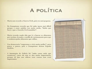 A política
•   María non recorda a Guerra Civil, pois era moi pequena.


•   Do franquismo recorda que foi unha época moi difícil
    porque a xente andaba con moito medo, “había que
    facer o que a Guardia Civil mandaba”.


•   María recorda cando tiña que ir a buscar os alimentos
    por racións, levando a cartilla de racionamento para que
    a acuñasen polos alimentos que collías.


•   Coa democracia “empezouse a vivir moito mellor”, pero
    pouco a pouco, pois o franquismo deixou España
    desfeita.


•   A Autonomía de Galicia foi “unha cousa máis que
    aconteceu”, pero ela non se deu moita importancia,
    porque di que nas aldeas esas cousas non eran
    importantes
 
