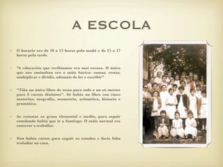 A ESCOLA
•   O horario era de 10 a 13 horas pola mañá e de 15 a 17
    horas pola tarde.


•   “A educación que recibiamos era moi escasa. O único
    que nos ensinaban era o máis básico: sumar, restar,
    multiplicar e dividir, ademais de ler e escribir”


•   “Tiña un único libro de texto para todo e un só mestre
    para 6 cursos distintos”. Só había un libro con cinco
    materias: xeografía, xeometría, aritmética, historia e
    gramática.


•   Ao rematar os graos elemental e medio, para seguir
    estudando había que ir a Santiago. O máis normal era
    comezar a traballar.


•   Non había cartos para seguir os estudos e facía falta
    traballar na casa.
 