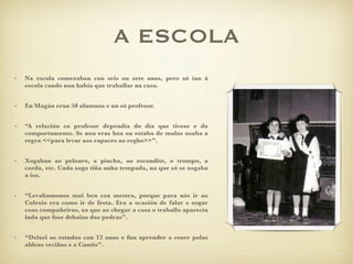 A ESCOLA
•   Na escola comezaban con seis ou sete anos, pero só ían á
    escola cando non había que traballar na casa.


•   En Ѳá eran 50 alumnos e un só profesor.


•   “A relación co profesor dependía do día que tivese e do
    comportamento. Se non eras boa ou estaba de malas usaba a
    regra <<para levar aos rapaces ao regho>>”.


•   Xogaban ao pelouro, a pincha, ao escondite, o trompo, a
    corda, etc. Cada xogo tiña unha tempada, na que só se xogaba
    a iso.


•   “Levabamonos moi ben coa mestra, porque para nós ir ao
    Colexio era como ir de festa. Era a ocasión de falar e xogar
    coas compañeiras, xa que ao chegar a casa o traballo aparecía
    inda que fose debaixo das pedras”.


•   “Deixei os estudos con 12 anos e fun aprender a coser polas
    aldeas veciñas e a Cuntis”.
 