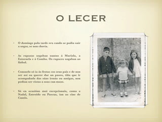 O LECER
•   O domingo pola tarde era cando se podía saír
    a xogar, se non chovía.


•   As rapazas xogaban xuntas á Mariola, a
    Estornela e á Comba. Os rapaces xogaban ao
    fútbol.


•   Consuelo só ía ás festas cos seus pais e de non
    ser así ou querer dar un paseo, tiña que ir
    acompañada das súas irmás ou amigas, non
    podían ser vistas a soas cun mozo.


•   Só en ocasións moi excepcionais, coma o
    Nadal, Entroido ou Pascua, ían ao cine de
    Cuntis.
 