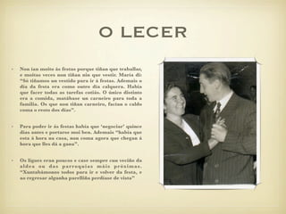 O LECER
•   Non ían moito ás festas porque tiñan que traballar,
    e moitas veces non tiñan nin que vestir. María di:
    “Só tiñamos un vestido para ir á festas. Ademais o
    día da festa era como outro día calquera. Había
    que facer todas as tarefas cotiás. O único distinto
    era a comida, matábase un carneiro para toda a
    familia. Os que non tiñan carneiro, facían o caldo
    coma o resto dos días”.


•   Para poder ir ás festas había que ‘negociar’ quince
    días antes e portarse moi ben. Ademais “había que
    esta á hora na casa, non coma agora que chegan á
    hora que lles dá a gana”.


•   Os ligues eran poucos e case sempre cun veciño da
    aldea ou das parroquias máis próximas.
    “Xuntabámonos todos para ir e volver da festa, e
    ao regresar algunha parelliña perdíase de vista”
 
