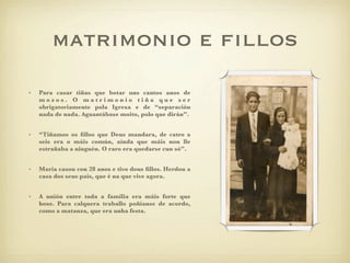 matrimonio e ﬁllos
•   Para casar tiñas que botar uns cantos anos de
    mozos. O matrimonio tiña que ser
    obrigatoriamente pola Igrexa e de “separación
    nada de nada. Aguantábase moito, polo que dirán”.


•   “Tiñamos os ﬁllos que Deus mandara, de catro a
    seis era o máis común, aínda que máis non lle
    estrañaba a ninguén. O raro era quedarse cun só”.


•   María casou con 28 anos e tivo dous ﬁllos. Herdou a
    casa dos seus pais, que é na que vive agora.


•   A unión entre toda a familia era máis forte que
    hoxe. Para calquera traballo poñíanse de acordo,
    como a matanza, que era unha festa.
 