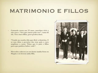 MATRIMONIO E FILLOS

•   Consuelo casou aos 23 anos, marchou vivir a
    súa casa e “tivo que entrar polo aro”, como di
    ela. Tivo cinco ﬁllos, pero perdeu dous.


•   “Cando un casaba tiña que dicir a doutrina. E
    se non tiñas o permiso dos teus pais o cura
    negábase a casar. Tiñan que ir pais e ﬁllos
    para que puidese haber voda”.


•   Mercedes coñeceu ao seu home nunha festa en
    Ѳá e só tiveron unha ﬁlla.
 